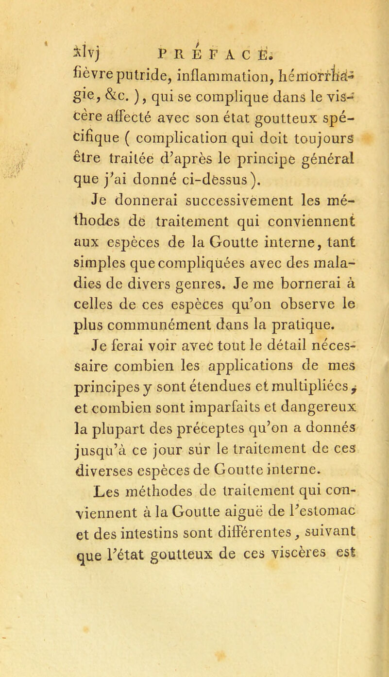 fièvre putride, inflammation, hémornià- gie, &c. ), qui se complique dans le vis- cère affecté avec son état goutteux spé- cifique ( complication qui doit toujours être traitée d’après le principe général que j’ai donné ci-dëssus). Je donnerai successivement les mé- thodes de traitement qui conviennent aux espèces de la Goutte interne, tant simples que compliquées avec des mala- dies de divers genres. Je me bornerai à celles de ces espèces qu’on observe le plus communément dans la pratique. Je ferai voir avec tout le détail néces- saire combien les applications de mes principes y sont étendues et multipliées j et combien sont imparfaits et dangereux la plupart des préceptes qu’on a donnés jusqu’à ce jour sur le traitement de ces diverses espèces de Goutte interne. Les méthodes de traitement qui con- viennent à la Goutte aiguë de l’estomac et des intestins sont différentes, suivant que l’état goutteux de ces viscères est