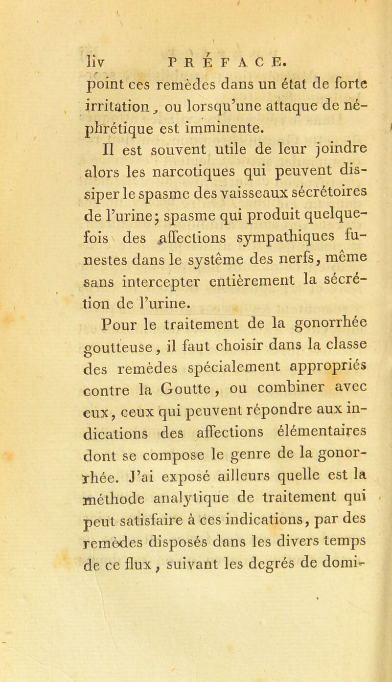 point ces remèdes dans un état de forte irritation,, ou lorsqu’une attaque de né- phrétique est imminente. Il est souvent utile de leur joindre alors les narcotiques qui peuvent dis- siper le spasme des vaisseaux sécrétoires de l’urine; spasme qui produit quelque- fois des affections sympathiques fu- nestes dans le système des nerfs, même sans intercepter entièrement la sécré- tion de l’urine. Pour le traitement de la gonorrhée .goutteuse, il faut choisir dans la classe des remèdes spécialement appropriés contre la Goutte, ou combiner avec eux, ceux qui peuvent répondre aux in- dications des affections élémentaires dont se compose le genre de la gonor- rhée. J’ai exposé ailleurs quelle est la méthode analytique de traitement qui peut satisfaire à ces indications, par des remèdes disposés dans les divers temps de ce flux, suivant les degrés de domi^-