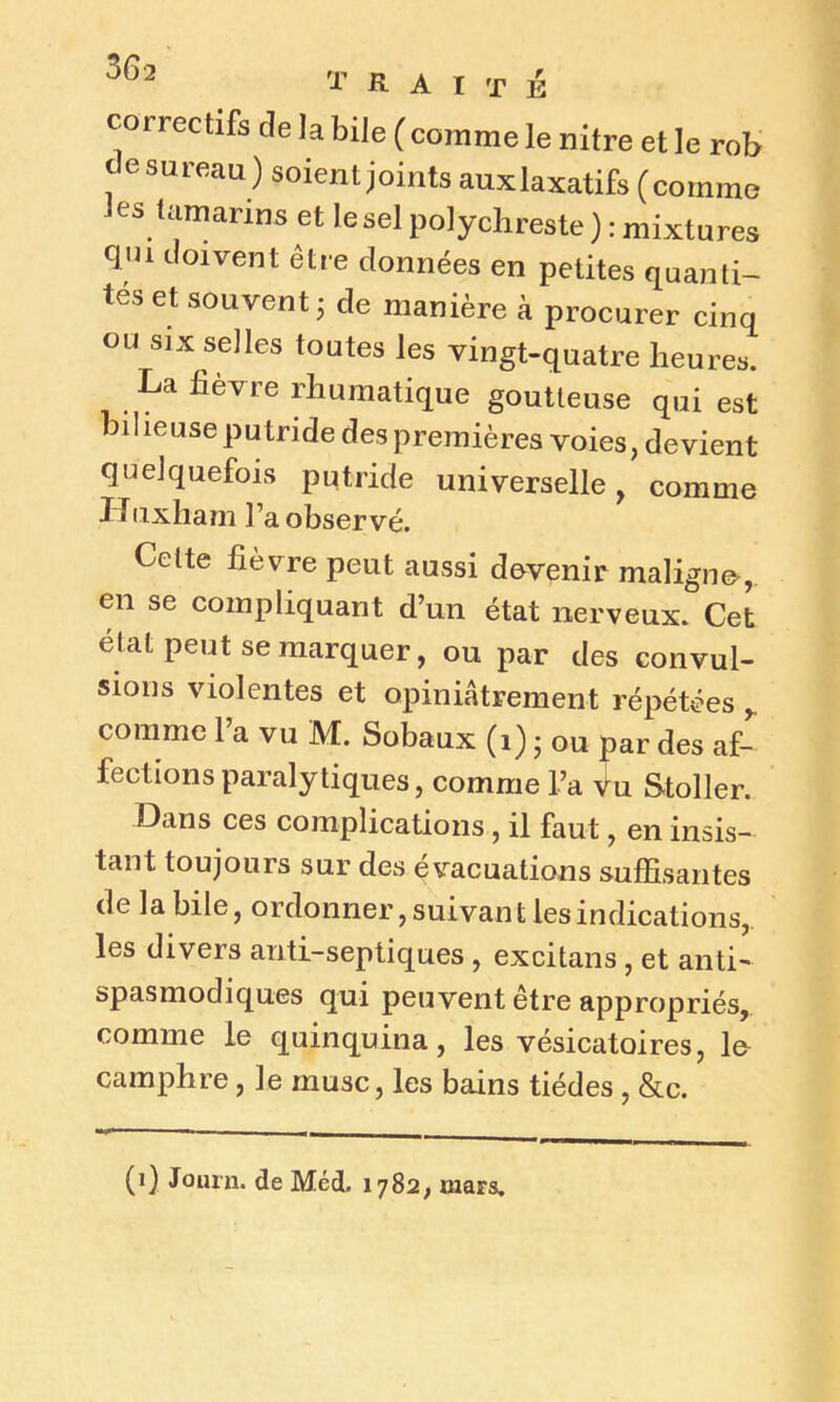 correctifs de la bile (comme le nilre et le rob de sureau ) soient joints auxlaxatifs (comme les tamarins et lesel polychreste ) : mixtures qui doivent être données en petites quanti- tés et souvent ; de manière à procurer cinq ou six selles toutes les vingt-quatre heures. La lièvre rhumatique goutteuse qui est bilieuse putride des premières voies, devient quelquefois putride universelle, comme Huxham l’a observé. Celte fièvre peut aussi dovenir maligne*, en se compliquant d’un état nerveux. Cet état peut se marquer, ou par des convul- sions violentes et opiniâtrement répétées , comme l’a vu M. Sobaux (i) ; ou par des af- fections paralytiques, comme l’a Vu Stoller. Dans ces complications , il faut, en insis- tant toujours sur des évacuations suffisantes de la bile, ordonner, suivan t les indications, les divers anti-septiques, excitans , et anti- spasmodiques qui peuvent être appropriés, comme le quinquina, les vésicatoires, la camphre , le musc, les bains tiédes , &c. (i) Journ. de Méd. 1782, mars.