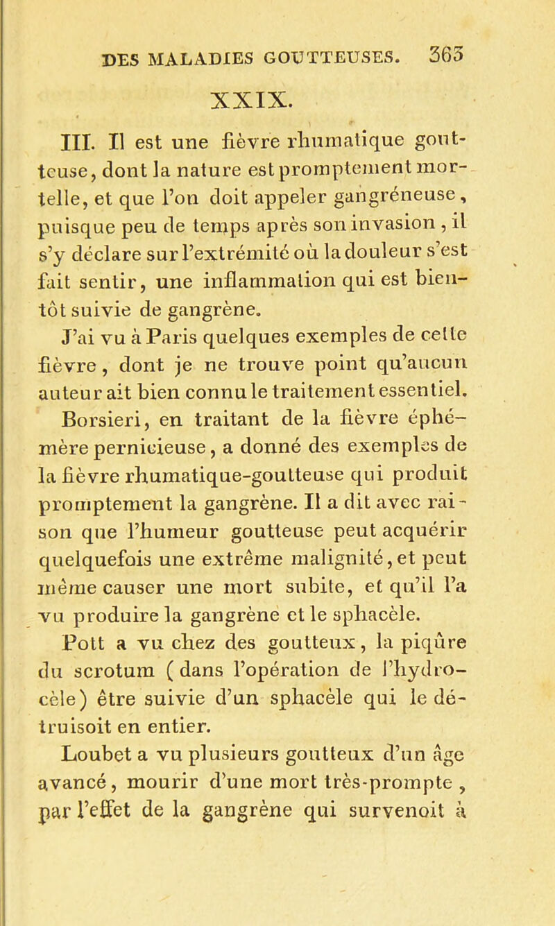 XXIX. III. Il est une fièvre rhumatique gout- teuse, dont la nature est promptement mor- telle, et que l’on doit appeler gangréneuse, puisque peu de temps après son invasion , il s’y déclare sur l’extrémité où la douleur s est fait sentir, une inflammation qui est bien- tôt suivie de gangrène. J’ai vu à Paris quelques exemples de celte fièvre, dont je ne trouve point qu’aucun auteur ait bien connu le traitement essentiel. Borsieri, en traitant de la fièvre éphé- mère pernicieuse, a donné des exemples de la fièvre rhumatique-goutteuse qui produit promptement la gangrène. Il a dit avec rai- son que l’humeur goutteuse peut acquérir quelquefois une extrême malignité,et peut même causer une mort subite, et qu’il l’a vu produire la gangrène et le sphacèle. Pott a vu chez des goutteux, la piqûre du scrotum ( dans l’opération de l’hydro- cèle) être suivie d’un sphacèle qui le dé- truisoit en entier. Loubet a vu plusieurs goutteux d’un âge avancé, mourir d’une mort très-prompte , par l’effet de la gangrène qui survenoit à