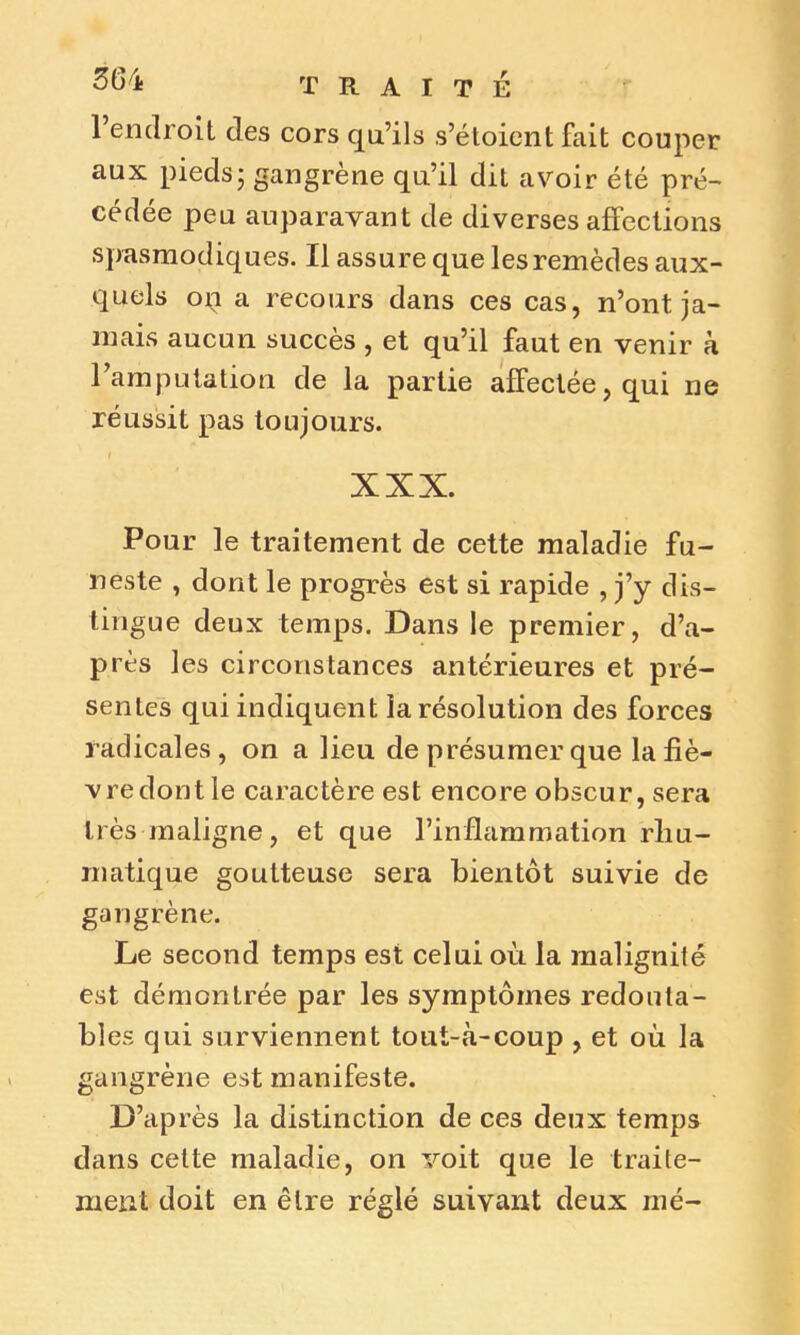 1 endroit des cors qu’ils s’étoient fait couper aux pieds; gangrène qu’il dit avoir été pré- cédée peu auparavant de diverses affections spasmodiques. Il assure que les remèdes aux- quels on a recours dans ces cas, n’ont ja- mais aucun succès , et qu’il faut en venir à l’amputation de la partie affectée, qui ne réussit pas toujours. I XXX. Pour le traitement de cette maladie fu- neste , dont le progrès est si rapide , Y? dis- tingue deux temps. Dans le premier, d’a- près les circonstances antérieures et pré- sentes qui indiquent la résolution des forces radicales, on a lieu de présumer que la fiè- vre dont le caractère est encore obscur, sera très maligne, et que l’inflammation rliu- matique goutteuse sera bientôt suivie de gangrène. Le second temps est celui où la malignité est démontrée par les symptômes redouta- bles qui surviennent tout-à-coup , et où la gangrène est manifeste. D’après la distinction de ces deux temps dans cette maladie, on voit que le traite- ment doit en être réglé suivant deux mé-