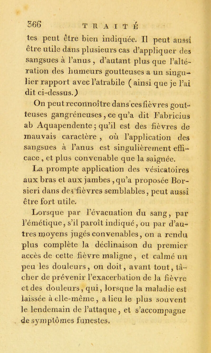 tes peut être bien indiquée. Il peut aussi être utile dans plusieurs cas d’appliquer des sangsues à l’anus , d’autant plus que l’alté- ration des humeurs goutteuses a un singu- lier rapport avec l’atrabile ( ainsi que je l’ai dit ci-dessus.) On peut reconnoître dans ces lièvres gout- teuses gangréneuses, ce qu’a dit Fabricius ab Aquapendente ; qu’il est des lièvres de mauvais caractère , où. l’application des sangsues à l’anus est singulièrement effi- cace , et plus convenable que la saignée. La prompte application des vésicatoires aux bras et aux jambes , qu’a proposée Bor- sieri dans des fièvres semblables, peut aussi être fort utile. Lorsque par l’évacuation du sang, par l’émétique, s’il paroît indiqué, ou par d’au- tres moyens jugés convenables, on a rendu plus complète la déclinaison du premier accès de cette lièvre maligne , et calmé un peu les douleurs, on doit, avant tout, tâ- cher de prévenir l’exacerbation de la fièvre et des douleurs, qui, lorsque la maladie est laissée à elle-même , a lieu le plus souvent le lendemain de l’attaque, et s’accompagne de symptômes funestes.