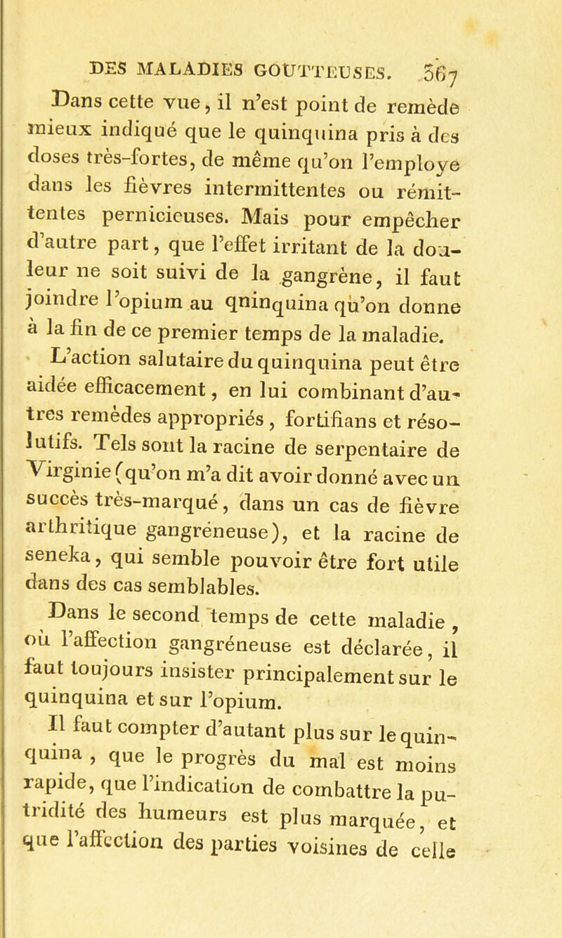 Bans cette vue, il n’est point de remède mieux indiqué que le quinquina pris à des doses très-fortes, de même qu’on l’employe dans les fièvres intermittentes ou rémit- tentes pernicieuses. Mais pour empêcher d’autre part, que l’effet irritant de la dou- leur ne soit suivi de la gangrène, il faut joindre l’opium au qninquina qu’on donne à la hn de ce premier temps de la maladie. L’action salutaire du quinquina peut être aidée efficacement, en lui combinant d’au- tres remèdes appropriés , fortifîans et réso- lutifs. Tels sont la racine de serpentaire de ^ iiginie (qu on m’a dit avoir donné avec un succès très-marqué, dans un cas de lièvre arthritique gangréneuse), et la racine de seneka, qui semble pouvoir être fort utile dans des cas semblables. Dans le second temps de cette maladie, où l’affection gangréneuse est déclarée, il faut toujours insister principalement sur le quinquina et sur l’opium. Il laut compter d’autant plus sur le quin- quina , que le progrès du mal est moins rapide, que l’indication de combattre la pu- tridité des humeurs est plus marquée, et que 1 afïection des parties voisines de celle