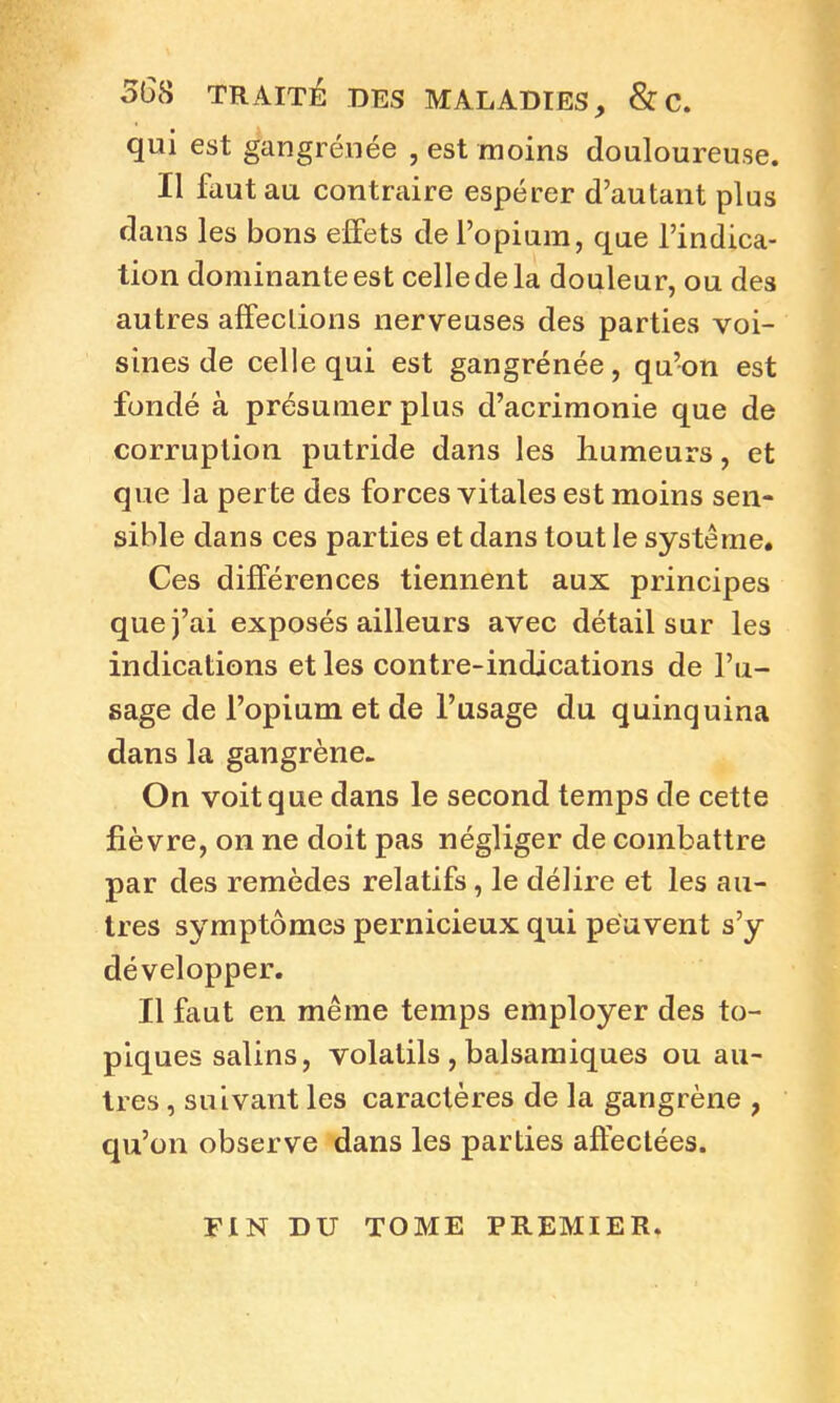 568 TRAITÉ DES MALADIES, & C. qui est gangrénée , est moins douloureuse. Il faut au contraire espérer d’autant plus dans les bons effets de l’opium, que l’indica- tion dominante est celle de la douleur, ou des autres affeclions nerveuses des parties voi- sines de celle qui est gangrénée, qu’on est fondé à présumer plus d’acrimonie que de corruption putride dans les humeurs, et que la perte des forces vitales est moins sen- sible dans ces parties et dans tout le système. Ces différences tiennent aux principes que j’ai exposés ailleurs avec détail sur les indications et les contre-indications de l’u- sage de l’opium et de l’usage du quinquina dans la gangrène. On voit que dans le second temps de cette fièvre, on ne doit pas négliger de combattre par des remèdes relatifs, le délire et les au- tres symptômes pernicieux qui peuvent s’y développer. Il faut en même temps employer des to- piques salins, volatils , balsamiques ou au- tres , suivant les caractères de la gangrène , qu’on observe dans les parties affectées. FIN DU TOME PREMIER.