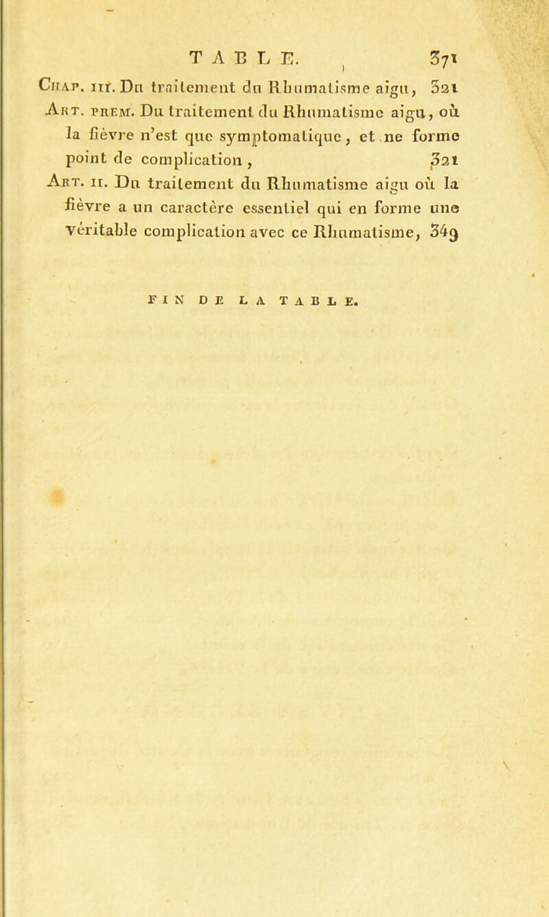 TABLE. , 371 Ciiap. nr. Du traitement du Rhumatisme aigu, 3ai Art. prem. Du traitement, du Rhumatisme aigu, où la fièvre n’est que symptomatique, et ne forme point de complication , 321 Art. ii. Du traitement du Rhumatisme aigu où la fièvre a un caractère essentiel qui en forme une véritable complication avec ce Rhumatisme, 34$ FIN DE LA TABLE. \