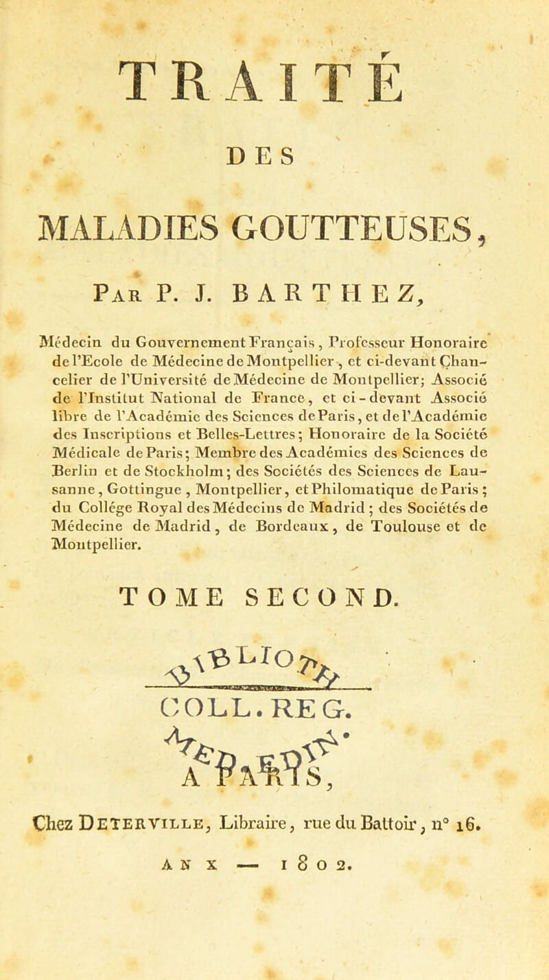 TRAITE DES MALADIES GOUTTEUSES, Par P. J. BARTHEZ, Médecin du Gouvernement Français, Professeur Honoraire de l’Ecole de Médecine de Montpellier , et ci-devant Chan- celier de l’Université de Médecine de Montpellier; Associé de l’Institut National de France, et ci-devant Associé libre de l’Académie des Sciences de Paris, et de l’Académie des Inscriptions et Belles-Lettres; Honoraire de la Société Médicale de Paris; Membre des Académies des Sciences de Berlin et de Stockholm; des Sociétés des Sciences de Lau- sanne, Gotlingue , Montpellier, et Philomatique de Paris; du Collège Royal des Médecins de Madrid ; des Sociétés de Médecine de Madrid, de Bordeaux, de Toulouse et de Montpellier. TOME SECOND. COLL. RE G. Chez Deterville, Libraire, rue du Battoir, n° 16 A N x — 1802.