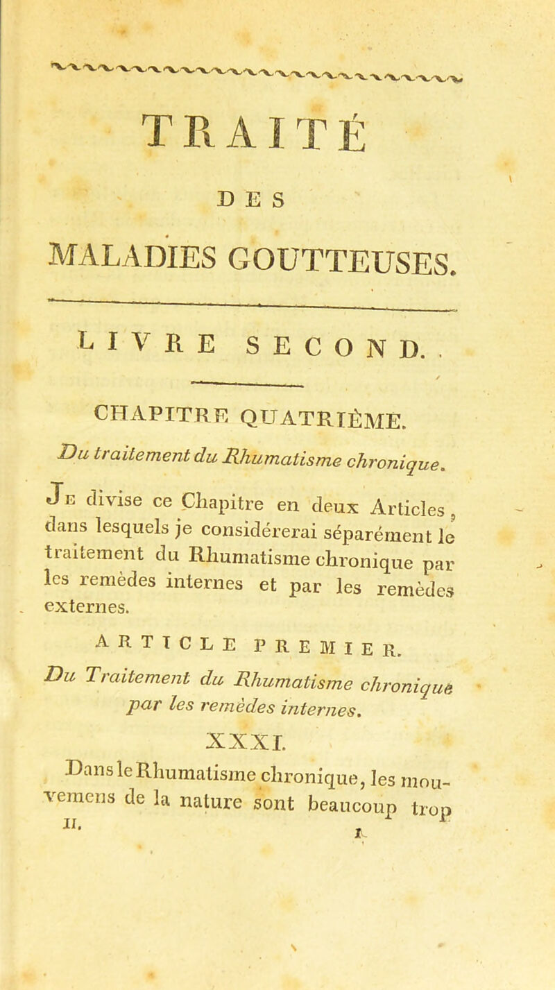 DES MALADIES GOUTTEUSES. livre second. CHAPITRE QUATRIÈME. Du traitement du Rhumatisme chronique. Je divise ce Chapitre en deux Articles, dans lesquels je considérerai séparément le traitement du Rhumatisme chronique par les remèdes internes et par les remèdes externes. article premier. Du Traitement du Rhumatisme chronique par les remèdes internes. XXXI. Dans le Rhumatisme chronique, les mou- vemens de la nature sont beaucoup trop il.