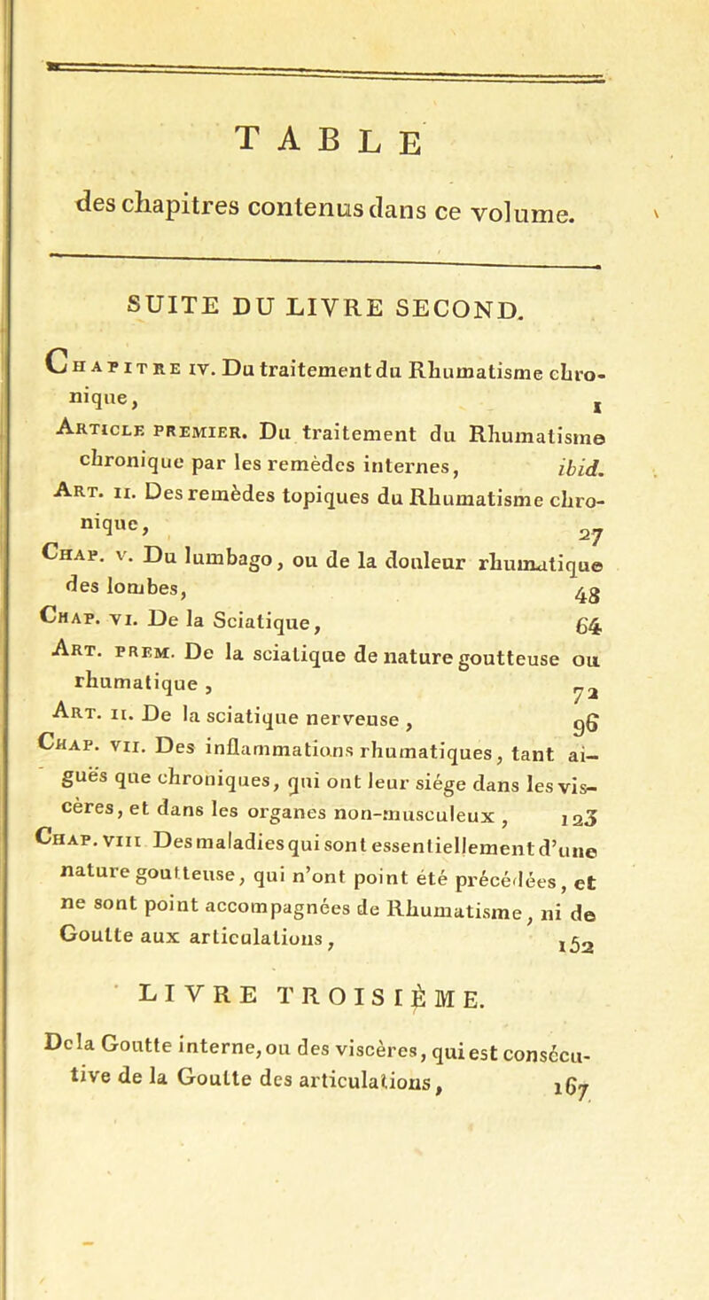 table des chapitres contenus clans ce volume. SUITE DU LIVRE SECOND. Chapitre iy. Du traitement du Rhumatisme chro- nique, j Article premier. Du traitement du Rhumatisme chronique par les remèdes internes, ibid. Art. ii. Des remèdes topiques du Rhumatisme chro- nig«c> 27 Chap. v. Du lumbago, ou de la douleur rhumatique des lombes, Chap. vi. De la Sciatique, 64 Art. prem. De la sciatique de nature goutteuse ou rhumatique , Art. ii. De la sciatique nerveuse , gg Chap. vu. Des inflammations rhumatiques, tant ai- guës que chroniques, qui ont leur siège dans les vis- cères, et dans les organes non-musculeux , 120 Chap. vm Des maladiesqui sont essentiellement d’une nature goutteuse, qui n’ont point été précédées, et ne sont point accompagnées de Rhumatisme, ni de Goutte aux articulations , ,^2 LIVRE TROISIÈME. Delà Goutte interne, ou des viscères, qui est consécu- tive de la Goutte des articulations, X67