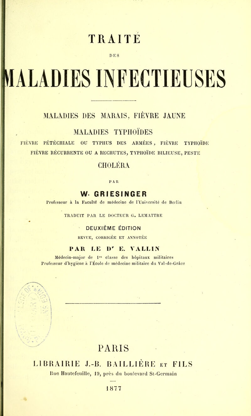 ü D K S I MALADIES DES MARAIS, FIÈVRE JAUNE î 1 , MALADIES TYPHOÏDES I FIÈVRE PÉTÉCHIALE OU TYPHUS DES ARMÉES , FIÈVRE TYPHOÏDE i , . i FIEVRE RECURRENTE OU A RECHUTES, TYPHOÏDE BILIEUSE, PESTE f CHOLÉRA PAR w. GRIESINGER Professeui’ à la Faculté de médecine de l’Université de Bciliii TRADUIT PAR LE DOCTEUR G. LEMATTRE DEUXIÈME ÉDITION REVUE, CORRIGÉE ET ANNOTÉE PAR LE D E. VALLli\ 3Iédecin-major de 1“ classe des hôpitaux militaires Professeur d’hygiène à l’École de médecine militaire du Val-de-Gràce '■■■ ' ./ PARIS IGBRAIRIE J.-R. BAILLIÈRE et FILS Hue Hautcfeuille, 19, près du boulevard St-Germaiii 1877