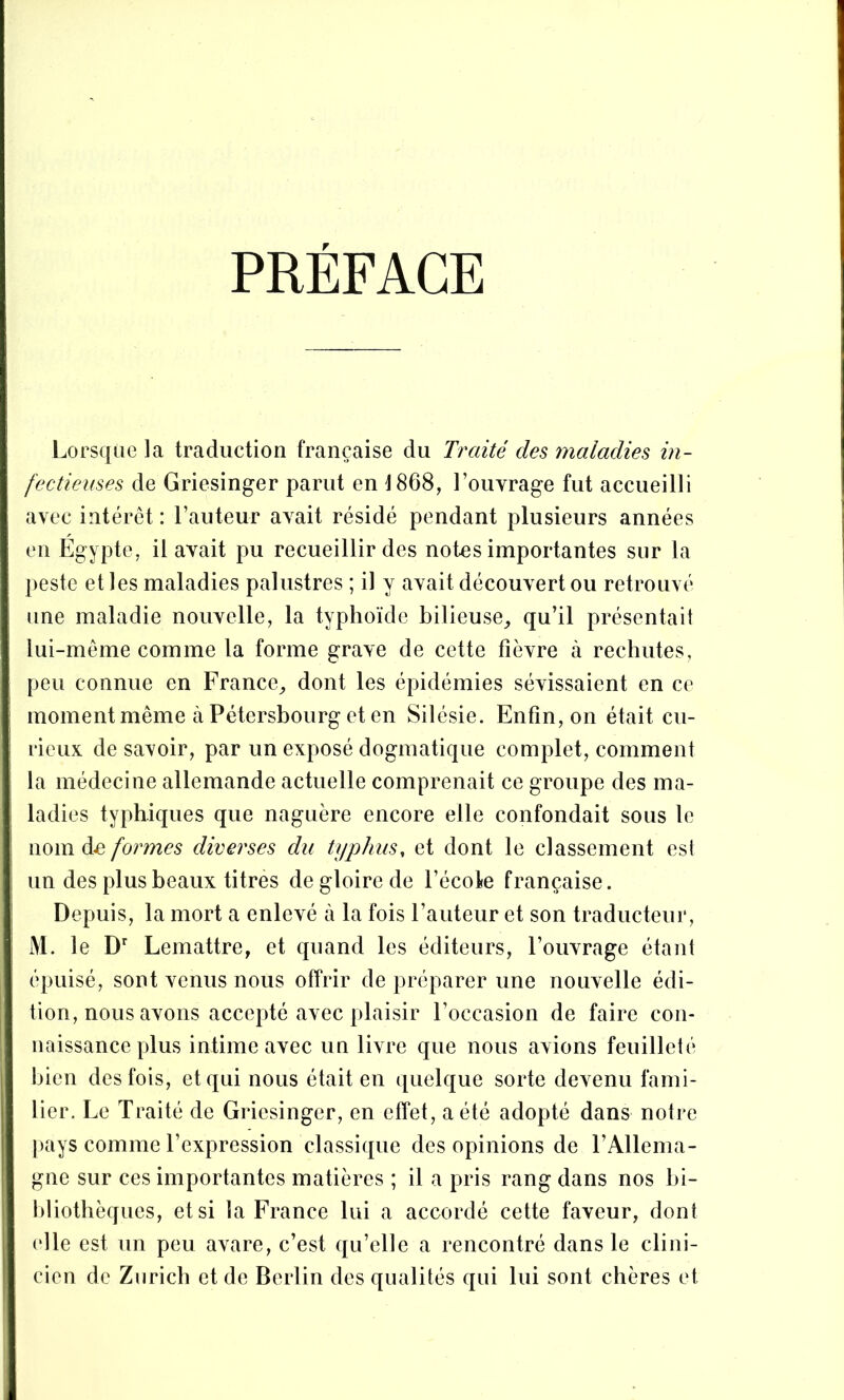 PREFACE Lorsque la traduction française du Traité des rnaladies in- fectieuses de Griesinger parut en 1868, l’ouvrage fut accueilli avec intérêt : l’auteur avait résidé pendant plusieurs années en Égypte, il avait pu recueillir des notes importantes sur la j)este elles maladies palustres ; il y avait découvert ou retrouvé une maladie nouvelle, la typhoïde bilieuse_, qu’il présentait lui-même comme la forme grave de cette fièvre à rechutes, peu connue en France, dont les épidémies sévissaient en ce momentmême à Pétersbourg et en Silésie. Enfin, on était cu- rieux de savoir, par un exposé dogmatique complet, comment la médecine allemande actuelle comprenait ce groupe des ma- ladies typhiques que naguère encore elle confondait sous le nom de formes diverses du typhus, et dont le classement est un des plus beaux titres de gloire de l’école française. Depuis, la mort a enlevé à la fois l’auteur et son traducteur, M. le Lemattre, et quand les éditeurs, l’ouvrage étant épuisé, sont venus nous offrir de préparer une nouvelle édi- tion, nous avons accepté avec plaisir l’occasion de faire con- naissance plus intime avec un livre que nous avions feuilleté bien des fois, et qui nous était en quelque sorte devenu fami- lier. Le Traité de Griesinger, en effet, a été adopté dans notre [)ays comme l’expression classique des opinions de l’Allema- gne sur ces importantes matières ; il a pris rang dans nos bi- hliothèques, et si la France lui a accordé cette faveur, dont (die est un peu avare, c’est qu’elle a rencontré dans le clini- cien de Zurich et de Berlin des qualités qui lui sont chères et