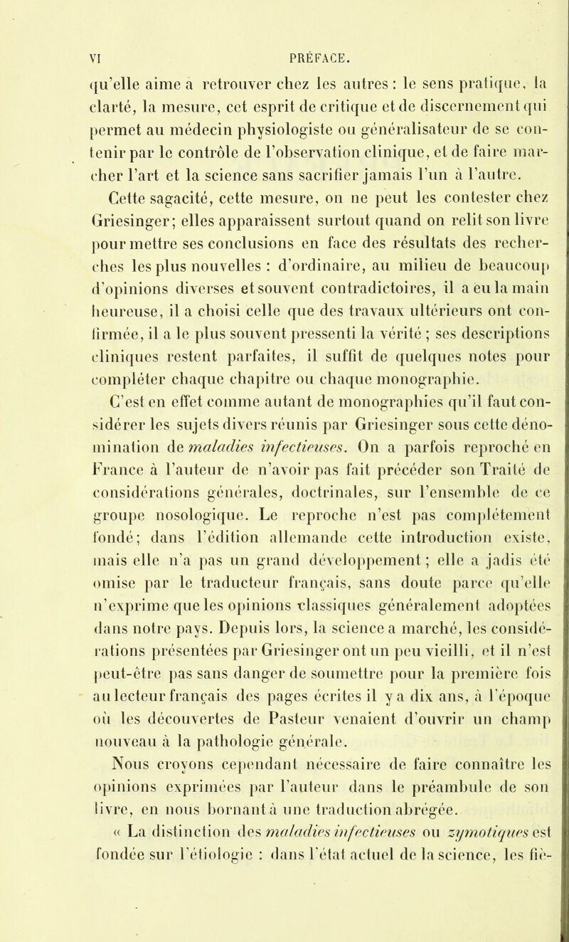 ({u’elle aime a retrouver chez les autres : le sens pratique, la clarté, la mesure, cet esprit de critique et de discernement qui permet au médecin physiologiste ou généralisateur de se con- tenir par le contrôle de l’observation clinique, et de faire mar- cher Fart et la science sans sacrifier jamais Fiin à l’autre. Cette sagacité, cette mesure, on ne peut les contester chez Griesinger; elles apparaissent surtout quand on relit son livre pour mettre ses conclusions en face des résultats des recher- ches les plus nouvelles : d’ordinaire, au milieu de beaucoup d’opinions diverses et souvent contradictoires, il a eu la main heureuse, il a choisi celle que des travaux ultérieurs ont con- firmée, il a le plus souvent pressenti la vérité ; ses descriptions cliniques restent parfaites, il suffit de quelques notes pour compléter chaque chapitre ou chaque monographie. C’est en effet comme autant de monographies qu’il faut con- sidérer les sujets divers réunis par Griesinger sous cette déno- mination de maladies infectieuses. On a parfois reproché en France à l’auteur de n’avoir pas fait précéder son Traité de considérations générales, doctrinales, sur l’ensemble de ce groupe nosologique. Le reproche n’est pas complètement fondé; dans l’édition allemande cette introduction existe, mais elle n’a pas un grand développement ; elle a jadis été omise par le traducteur français, sans doute parce qu’elle n’exprime que les opinions classiques généralement adoptées dans notre pays. Depuis lors, la science a marché, tes considé- rations présentées par Griesinger ont un peu vieilli, et il n’est peut-être pas sans danger de soumettre pour la première fois au lecteur français des pages écrites il y a dix ans, à l’époque où les découvertes de Pasteur venaient d’ouvrir un champ nouveau à la pathologie générale. Nous croyons cependant nécessaire de faire connaître les opinions exprimées par l’auteur dans le préambule de son livre, en nous bornant à une traduction abrégée. <( La distinction maladies infectieuses ou zymotiques fondée sur l’étiologie : dans l’état actuel de la science, les fie-