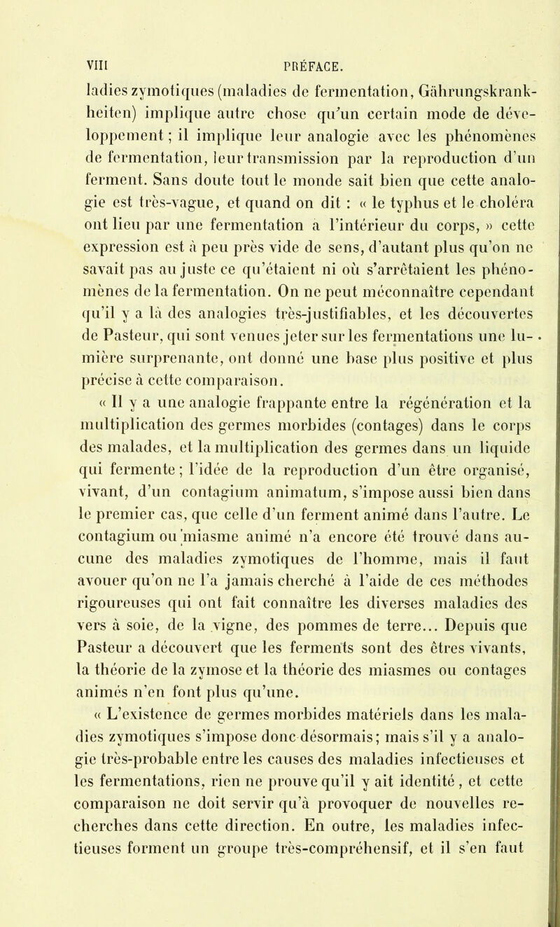 ladies zymotiques (maladies de fermentation, Gàhrimgskrank- heiten) implique antre chose quhin certain mode de déve- loppement ; il implique leur analogie avec les phénomènes de fermentation, leur transmission par la reproduction d’un ferment. Sans doute tout le monde sait bien que cette analo- gie est très-vague, et quand on dit : « le typhus et le choléra ont lieu par une fermentation a l’intérieur du corps, » cette expression est à peu près vide de sens, d’autant plus qu’on ne savait pas au juste ce qu’étaient ni où s’arrêtaient les phéno- mènes de la fermentation. On ne peut méconnaître cependant qu’il y a là des analogies très-justifiables, et les découvertes de Pasteur, qui sont venues jeter sur les fermentations une lu- . mière surprenante, ont donné une hase plus positive et plus précise à cette comparaison. « Il y a une analogie frappante entre la régénération et la multiplication des germes morbides (contages) dans le corps des malades, et la multiplication des germes dans un liquide qui fermente; l’idée de la reproduction d’un être organisé, vivant, d’un contagium animatum, s’impose aussi bien dans le premier cas, que celle d’un ferment animé dans l’autre. Le contagium ou'miasme animé n’a encore été trouvé dans au- cune des maladies zymotiques de l’homme, mais il faut avouer qu’on ne l’a jamais cherché à l’aide de ces méthodes rigoureuses qui ont fait connaître les diverses maladies des vers à soie, de la vigne, des pommes de terre... Depuis que Pasteur a découvert que les ferments sont des êtres vivants, la théorie de la zyinose et la théorie des miasmes ou contages animés n’en font plus qu’une. « L’existence de germes morbides matériels dans les mala- dies zymotiques s’impose donc désormais; mais s’il y a analo- gie très-probable entre les causes des maladies infectieuses et les fermentations, rien ne prouve qu’il y ait identité , et cette comparaison ne doit servir qu’à provoquer de nouvelles re- cherches dans cette direction. En outre, les maladies infec- tieuses forment un groupe très-compréhensif, et il s’en faut