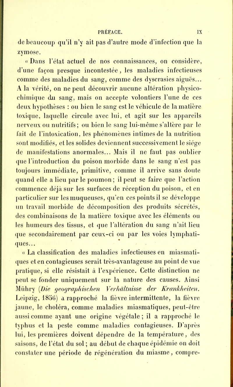 de beaucoup qu’il n’y ait pas d’autre mode d’infection que la zymose. « Dans l’état actuel de nos connaissances, on considère, d’une façon presque incontestée , les maladies infectieuses comme des maladies du sang, comme des dyscrasies aiguës... A la vérité, on ne peut découvrir aucune altération physico- chimique du sang, mais on accepte volontiers l’ime de ces deux hypothèses : ou bien le sang est le véhicule de la matière toxique, laquelle circule avec lui, et agit sur les appareils nerveux ou nutritifs ; ou bien le sang lui-même s’altère par le fait de l’intoxication, les phénomènes intimes de la nutrition sont modifiés, et les solides deviennent successivement le siège de manifestations anormales... Mais il ne faut pas oublier que l’introduction du poison morbide dans le sang n’est pas toujours immédiate, primitive, comme il arrive sans doute quand elle a lieu par le poumon ; il peut se faire que l’action commence déjà sur les surfaces de réception du poison, et en particulier sur les muqueuses, qu’en ces points il se développe un travail morbide de décomposition des produits sécrétés, des combinaisons de la matière toxique avec les éléments ou les humeurs des tissus, et que l’altération du sang n’ait lieu que secondairement par ceux-ci ou par les voies lymphati- ques... « La classification des maladies infectieuses en miasmati- ques et en contagieuses serait très-avantageuse au point de vue pratique, si elle résistait à l’expérience. Cette distinction ne peut se fonder uniquement sur la nature des causes. Ainsi Mühry [Die cjeocjraphischen Verhàltnisse der Ki'ankheiten. Leipzig, 185G) a rapproché la fièvre intermittente, la fièvre jaune, le choléra, comme maladies miasmatiques, peut-être aussi comme ayant une origine végétale; il a rapproché le typhus et la peste comme maladies contagieuses. D’après lui, les premières doivent dépendre de la température, des saisons, de l’état du sol ; au début de chaque épidémie on doit constater une période de régénération du miasme, compre-