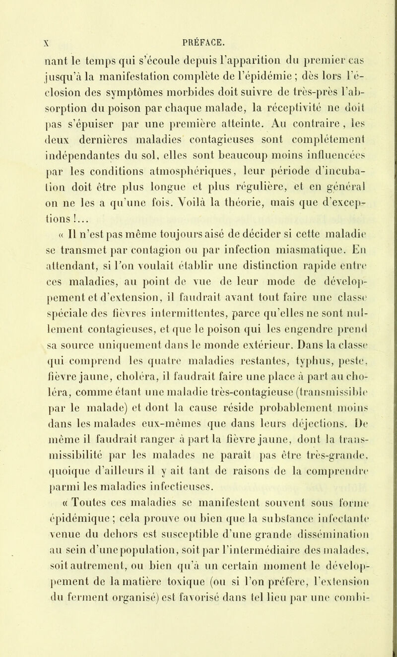 liant le temps qui s’écoule depuis rapparition du premier cas jusqu’à la manifestation complète de l’épidémie ; dès lors l’é- closion des symptômes morbides doit suivre de très-près l’ab- sorption du poison par cbaque malade, la réceptivité ne doit pas s’épuiser par une première atteinte. Au contraire , les deux dernières maladies contagieuses sont complètement indépendantes du sol, elles sont beaucoup moins influencées par les conditions atmosphériques, leur période d’incuba- tion doit être plus longue et plus régulière, et en général on ne les a qu’une fois. Voilà la théorie, mais que d’excep^^ tions !... « Il n’est pas même toujours aisé de décider si cette maladie' se transmet par contagion ou par infection miasmatique. En attendant, si Ton voulait établir une distinction rapide entre ces maladies, au point de vue de leur mode de dévelop- pement et d’extension, il faudrait avant tout faire une classe spéciale des fièvres intermittentes, parce qu’elles ne sont nul- lement contagieuses, et que le poison qui les engendre prend sa source uniquement dans le monde extérieur. Dans la classe qui comprend les quatre maladies restantes, typhus, peste, fièvre jaune, choléra, il faudrait faire une place à part au cho- léra, comme étant une maladie très-contagieuse (transmissibb' par le malade) et dont la cause réside probablement moins dans les malades eux-mêmes que dans leurs déjections. De même il faudrait ranger à part la fièvre jaune, dont la trans- missibilité par les malades ne paraît pas être très-grande, (jiioique d’ailleurs il y ait tant de raisons de la comprendre' j)armi les maladies infectieuses. (( Toutes ces maladies se manifestent souvent sous forme épidémique ; cela prouve ou bien que la substance infectante venue du dehors est susceptible d’une grande dissémination au sein d’une population, soit par l’intermédiaire des malades, soit autrement, ou bien qu’à un certain moment le dévelop- pement de la matière toxique (ou si l’on préfère, l’extension du ferment organisé) est favorisé dans tel lieu par une comtfi-