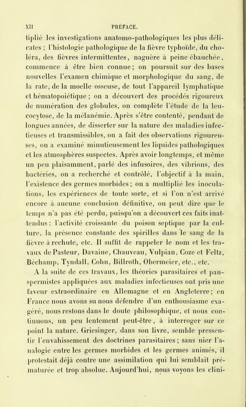 tiplié les investigations anatomo-pathologiques les plus déli- cates ; l’histologie pathologique de la fièvre typhoïde, du cho- léra, des fièvres intermittentes, naguère à peine ébauchée, commence à être bien connue ; on poursuit sur des bases nouvelles l’examen chimique et morphologique du sang, de la rate, de la moelle osseuse, de tout l’appareil lymphatique et hématopoiétique ; on a découvert des procédés rigoureux de numération des globules, on complète l’étude de la leu- cocytose, de la mélanémie. Après s’être contenté, pendant de longues années, de disserter sur la nature des maladies infec-'^ tieuses et transmissibles, on a fait des observations rigoureu- ses, on a examiné minutieusement les liquides pathologiques et les atmosphères suspectes. Après avoir longtemps, et même un peu plaisamment, parlé des infusoires, des vibrions, des bactéries, on a recherché et contrôlé, l’objectif à la main, l’existence des germes morbides ; on a multiplié les inocula- tions, les expériences de toute sorte, et si l’on n’est arrivé encore à aucune conclusion définitive, on peut dire que le temps n’a pas été perdu, puisqu’on a découvert ces faits inat- tendus : l’activité croissante du poison septique par la cul- ture, la présence constante des spirilles dans le sang de la fièvre à rechute, etc. Il suffit de rappeler le nom et les tra- vaux de Pasteur, Davaine, Chauveau, Vulpian, Coze et Feltz, Béchamp, Tyndall, Cohn, Billroth, Obermeier, etc., etc. A la suite de ces travaux, les théories parasitaires et pan- spermistes appliquées aux maladies infectieuses ont pris une faveur extraordinaire en Allemagne et en Angleterre ; en France nous avons su nous défendre d’un enthousiasme exa- géré, nous restons dans le doute philosophique, et nous con- tinuons, un peu lentement peut-être, à interroger sur ce point la nature. Griesinger, dans son livre, semble pressen- tir l’envahissement des doctrines parasitaires ; sans nier l’a- nalogie entre les germes morbides et les germes animés, il protestait déjà contre une assimilation qui lui semblait pré- maturée et trop absolue. Aujourd’hui, nous voyons les clini-