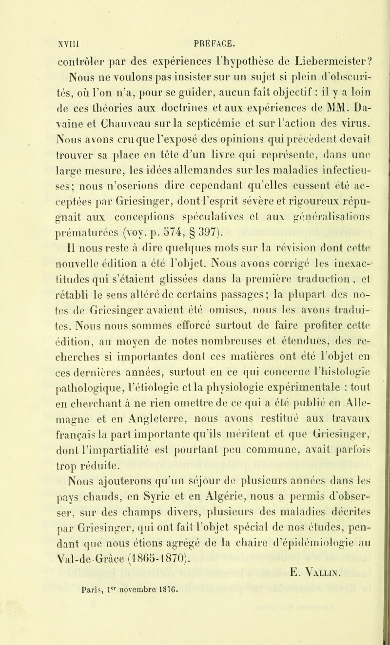 contrôler par des experiences l’hypothèse de Liebermeister? Nous ne voulons pas insister sur un sujet si plein d’obscuri- tés, où l’on n’a, pour se guider, aucun fait objectif : il y a loin de ces théories aux doctrines et aux expériences de MM. Da- vaine et Chauveau sur la septicémie et sur l’action des virus. Nous avons cru que l’exposé des opinions qui précèdent devait trouver sa place en tête dùm livre qui représente, dans une large mesure, les idées allemandes sur les maladies infectieu- ses; nous n’oserions dire cependant qu’elles eussent été ac- ceptées par Griesinger, dont l’esprit sévère et rigoureux répu- gnait aux conceptions spéculatives et aux généralisations prématurées (voy. p. 574, § 397). Il nous reste cà dire quelques mots sur la révision dont cette nouxelle édition a été l’objet. Nous avons corrigé les inexac- titudes qui s’étaient glissées dans la première traduction, et rétabli le sens altéré de certains passages ; la plupart des no- tes de Griesinger avaient été omises, nous les avons tradui- tes. Nous nous sommes efforcé surtout de faire profiter cette édition, au moyen de notes nombreuses et étendues, des re- cherches si importantes dont ces matières ont été l’objet en ces dernières années, surtout en ce qui concerne l’histologie pathologique, l’étiologie et la physiologie expérimentale : tout en cherchant à ne rien omettre de ce qui a été publié en Alle- magne et en Angleterre, nous avons restitué aux travaux français la part importante qu’ils méritent et que Griesinger, dont l’impartialité est pourtant peu commune, avait parfois trop réduite. Nous ajouterons qu’un séjour de plusieurs années dans les pays chauds, en Syrie et en Algérie, nous a permis d’ohser- ser, sur des champs divers, plusieurs des maladies décrites par Griesinger, qui ont fait l’objet spécial de nos études, pen- dant que nous étions agrégé de la chaire d’épidémiologie au Val-de-Grâce (1865-1870). E. Vallin. Paris, l®‘‘ novembre 1876.