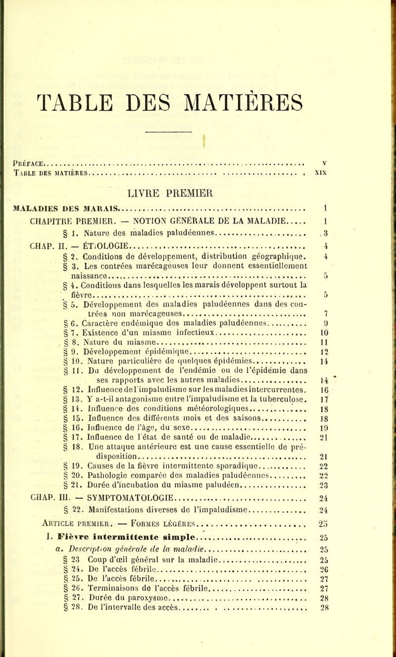 TABLE DES MATIÈRES Préface v Table des matières xix LIVRE PREMIER MALADIES DES MAKAIS CHAPITRE PREMIER. — NOTION GENERALE DE LA MALADIE § 1. Nature des maladies paludéennes CHAP. II. — ÉTiOLOGIE § 2. Conditions de développement, distribution géographique. § 3. Les contrées marécageuses leur donnent essentiellement naissance § 4. Conditions dans lesquelles les marais développent surtout la fièvre *§ 5. Développement des maladies paludéennes dans des con- trées non marécageuses § G. Caractère endémique des maladies paludéennes § 7. Existence d’un miasme infectieux § 8. Nature du miasme § 9. Développement épidémique § 10. Nature particulière de quelques épidémies § 11. Du développement de l’endémie ou de l’épidémie dans ses rapports avec les autres maladies § 12. Influence de l'impaludisme sur les maladies intercurrentes. § 13. Y a-t-il antagonisme entre l’impaludisme et la tuberculose. § 14. Influence-des conditions météorologiques § 15. Influence des différents mois et des saisons § 16. Influence de l’âge, du sexe § 17. Influence de l'état de santé ou de maladie § 18. Une attaque antérieure est une cause essentielle de pré- disposition § 19. Causes de la fièvre intermittente sporadique § 20. Pathologie comparée des maladies paludéennes § 21. Durée d’incubation du miasme paludéen GllAP. III. — SYMPTOMATOLOGIE § 22. Manifestations diverses de l’impaludisme Article premier. — Formes légères I. Fièvre iiitermittente simple a. Description générale de la maladie § 23 Coup d’œil général sur la maladie. § 24. De l’accès fébrile § 25. De l’accès fébrile § 26. Terminaisons de l’accès fébrile § 27. Durée du paroxysme § 28. De l’intervalle des accès 1 1 .3 4 4 7 9 10 11 12 14 14 * 16 17 18 18 19 21 21 22 22 23 24 24 2 O 25 25 25 26 27 27 28 28