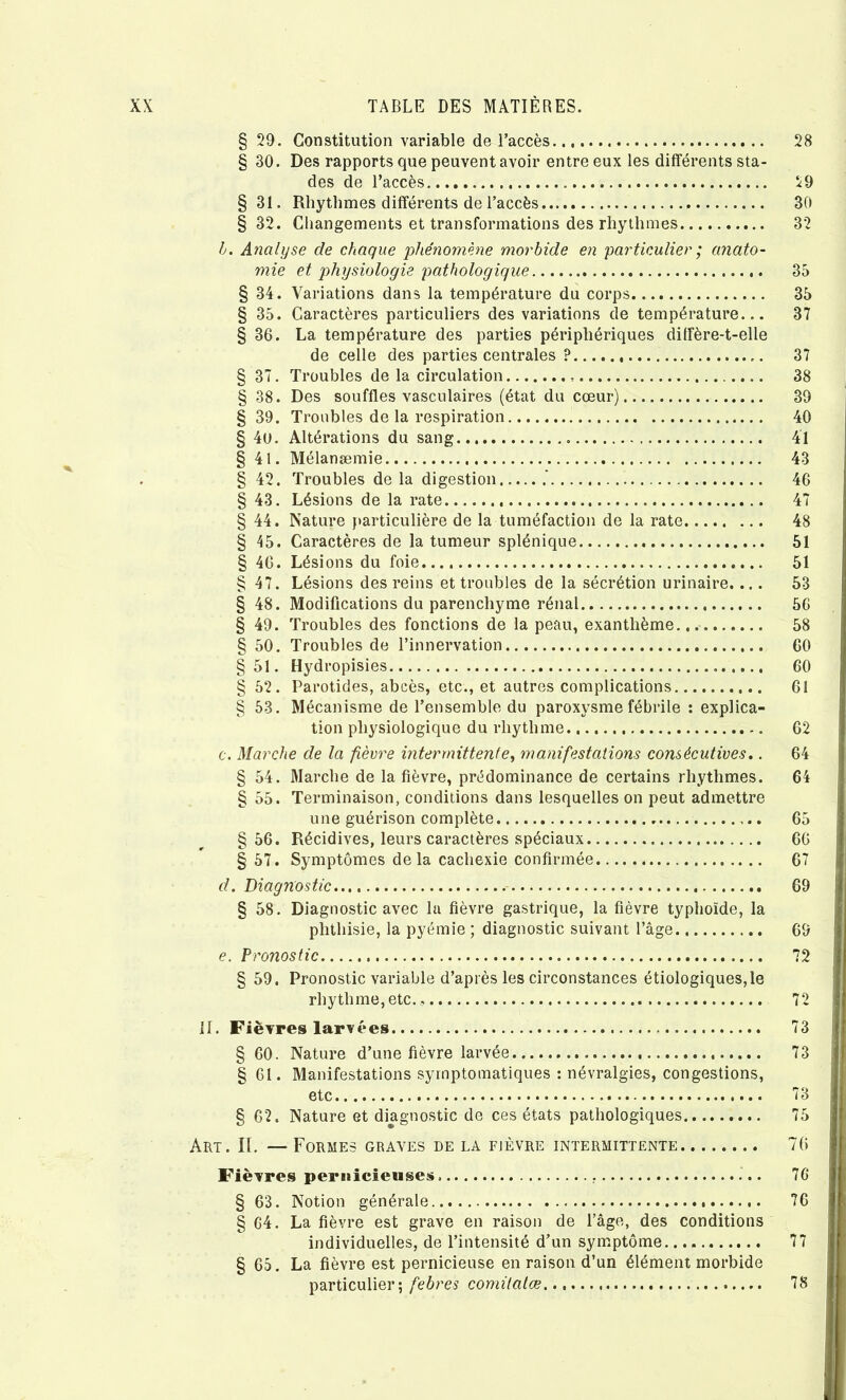 § 29. Constitution variable de l’accès 28 § 30. Des rapports que peuvent avoir entre eux les différents sta- des de l’accès 29 §31. Rhythmes différents de l’accès 30 §32. Changements et transformations des rhythmes 32 h. Analyse de chaque q^hénomène morbide en particulier ; anato- mie et physiologie pathologique 35 § 34. Variations dans la température du corps 35 § 35. Caractères particuliers des variations de température... 37 § 36. La température des parties périphériques diffère-t-elle de celle des parties centrales ? 37 § 37. Troubles de la circulation 38 § 38. Des souffles vasculaires (état du cœur) 39 § 39. Troubles de la respiration 40 § 4o. Altérations du sang 41 § 41. Mélanæmie 43 § 42. Troubles de la digestion 46 § 43. Lésions de la rate 47 § 44. Nature particulière de la tuméfaction de la rate 48 § 45. Caractères de la tumeur splénique 51 § 46. Lésions du foie.... 51 § 47. Lésions des reins et troubles de la sécrétion urinaire.... 53 § 48. Modifications du parenchyme rénal 56 § 49. Troubles des fonctions de la peau, exanthème 58 § 50. Troubles de l’innervation 60 §51. Hydropisies 60 § 52. Parotides, abcès, etc., et autres complications 61 § 53. Mécanisme de l’ensemble du paroxysme fébrile : explica- tion physiologique du rhythme 62 c. Marche de la fièvre intermittente^ manifestations consécutives.. 64 § 54. Marche de la fièvre, prédominance de certains rhythmes. 64 § 55. Terminaison, conditions dans lesquelles on peut admettre une guérison complète 65 §56. Récidives, leurs caractères spéciaux 66 §57. Symptômes de la cachexie confirmée 67 d. Diagnostic 69 § 58. Diagnostic avec la fièvre gastrique, la fièvre typhoïde, la phthisie, la pyémie ; diagnostic suivant l’âge 69 e. Pronostic 72 § 59. Pronostic variable d’après les circonstances étiologiques,le rhythme, etc., 72 if. Fièvres larvées 73 § 60. Nature d’une fièvre larvée 73 § 61. Manifestations symptomatiques : névralgies, congestions, etc 73 § 62. Nature et diagnostic de ces états pathologiques 75 Art. il — Formes graves de la fièvre intermittente 76 Fièvres pernicieuses. 76 § 63. Notion générale 76 § 64. La fièvre est grave en raison de l’âge, des conditions individuelles, de l’intensité d’un symptôme 77 § 65. La fièvre est pernicieuse en raison d’un élément morbide particulier; febres comitatœ 78