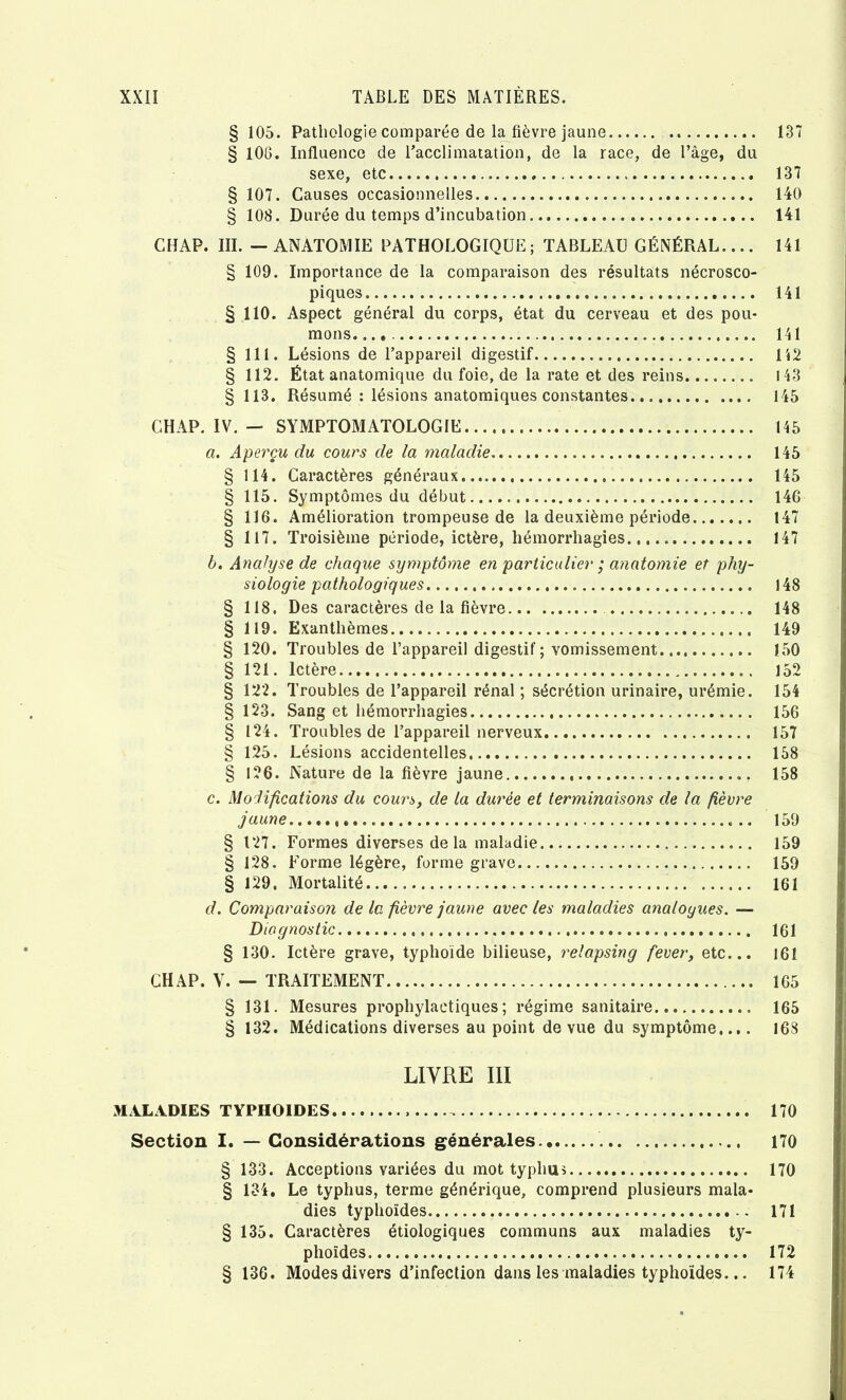 § 105. Pathologie comparée de l^fièvre jaune § 106. Influence de racclimatation, de la race, de l’âge, du sexe, etc § 107. Causes occasionnelles § 108. Durée du temps d’incubation CHAP. III. — ANATOMIE PATHOLOGIQUE; TABLEAU GÉNÉRAL.... § 109. Importance de la comparaison des résultats nécrosco- piques § 110. Aspect général du corps, état du cerveau et des pou- mons. § 111. Lésions de l’appareil digestif § 112. État anatomique du foie, de la rate et des reins § 113. Résumé : lésions anatomiques constantes CHAP. IV. — SYMPTOMATOLOGIE a. Aperçu du cours de la maladie § 114. Caractères généraux § 115. Symptômes du début § 116. Amélioration trompeuse de la deuxième période § 117. Troisième période, ictère, hémorrhagies h. Analyse de chaque symptôme en particulier ; a7intomie et phy- siologie pathologiques § 118. Des caractères de la fièvre § 119. Exanthèmes § 120. Troubles de l’appareil digestif; vomissement § 121. Ictère. § 122. Troubles de l’appareil rénal ; sécrétion urinaire, urémie. § 123. Sang et hémorrhagies § 124. Troubles de l’appareil nerveux § 125. Lésions accidentelles § 126. Nature de la fièvre jaune c. Modifications du coun>, de la durée et terminaisons de la fièvre jaune § 127. Formes diverses delà maladie § 128. Forme légère, forme grave § 129. Mortalité d. Comparaison de la fièvre jaune avec les maladies analogues. — Diagnostic § 130. Ictère grave, typhoïde bilieuse, relapsing fever, etc... CHAP. V. — TRAITEMENT § 131. Mesures prophylactiques; régime sanitaire § 132. Médications diverses au point de vue du symptôme.... 137 137 140 141 141 141 141 112 143 145 145 145 145 146 147 147 148 148 149 150 152 154 156 157 158 158 159 159 159 161 161 161 165 165 168 LIVRE III MALADIES TYPHOÏDES 170 Section I. — Considérations générales. 170 § 133. Acceptions variées du mot typhui 170 § 134, Le typhus, terme générique, comprend plusieurs mala- dies typhoïdes 171 § 135. Caractères étiologiques communs aux maladies ty- phoïdes 172 § 136. Modes divers d’infection dans les maladies typhoïdes... 174