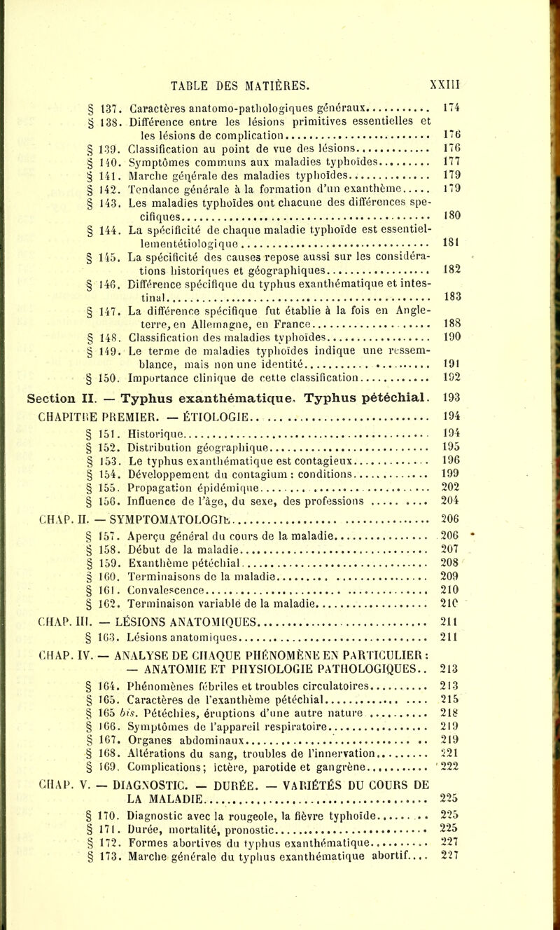 § 137. Caractères anatomo-patliologiques g(5néraux 174 g 138. Difféi'ence entre les lésions primitives essentielles et les lésions de complication 176 § 139, Classification au point de vue des lésions 176 § HO. Symptômes communs aux maladies typhoïdes 177 § 141. Marche générale des maladies typhoïdes 179 § 142. Tendance générale à la formation d’un exanthème 179 § 143. Les maladies typhoïdes ont chacune des différences spé- cifiques 180 § 144. La spécificité de chaque maladie typhoïde est essentiel- lementétiologique 181 § 145. La spécificité des causes repose aussi sur les considéra- tions historiques et géographiques 182 § 146. Différence spécifique du typhus exanthématique et intes- tinal 183 § 147. La différence spécifique fut établie à la fois en Angle- terre^en Allemagne, en France 188 § 148. Classification des maladies typhoïdes 190 § 149. Le terme de maladies typhoïdes indique une ressem- blance, mais non une identité 191 § 150. Importance clinique de cette classification 192 Section II. — Typhus exanthématique. Typhus pétéchial. 193 CHAPITBE PREMIER. — ÉTIOLOGIE 194 § 151. Historique 194 § 152. Distribution géographique 195 § 153. Le typhus exanthématique est contagieux 196 § 154. Développement du contagium : conditions 199 § 155. Propagation épidémique 202 § 158. Influence de l’âge, du sexe, des professions 204 CHAP. IL — SYMPTOMATOLOGIE 206 § 157. Aperçu général du cours de la maladie 206 § 158. Début de la maladie 207 § 159. Exanthème pétéchial 208 § 160. Terminaisons do la maladie 209 § 161. Convalescence 210 § 162. Terminaison variable de la maladie 210 CHAP. III. — LÉSIONS ANATOMIQUES 211 § 163. Lésions anatomiques 211 CHAP. IV. — ANALYSE DE CHAQUE PHÉNOMÈNE EN PARTICULIER : — ANATOMIE ET PHYSIOLOGIE PATHOLOGIQUES.. 213 § 164. Phénomènes fébriles et troubles circulatoires 213 § 165. Caractères de l’exanthème pétéchial 215 § 165 bis. Pétéchies, éruptions d’une autre nature 218 § 166. Symptômes de l’appareil respiratoire 219 § 167. Organes abdominaux 219 § 168. Altérations du sang, troubles de l’innervation 521 § 169. Complications; ictère, parotide et gangrène '222 CH A P. V. — DIAGNOSTIC. — DURÉE. — VARIÉTÉS DU COURS DE LA MALADIE 225 § 170. Diagnostic avec la rougeole, la fièvre typhoïde .. 225 § 171. Durée, mortalité, pronostic 225 § 172. Formes abortives du typhus exanthématique 227 173. Marche générale du typhus exanthématique abortif.... 227