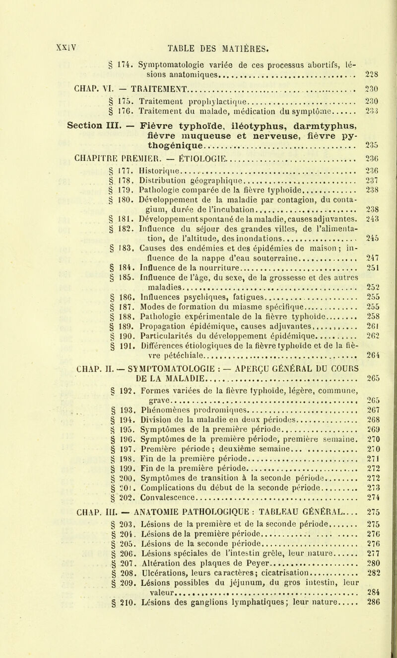 174. Symptomatologie variée de ces processus abortifs, lé- sions anatomiques 228 CHAP. VI. — TRAITEMENT § 175. Traitement prophylactique § 176. Traitement du malade, médication du symptôme Section III. — Fièvre typhoïde, iléotyphus, darmtyphus, fièvre muqueuse et nerveuse, fièvre py- thogènique CHAPITRE PREMIER. — ÉTIOLOGIE § 177. Historique § 178. Distribution géographique § 179. Pathologie comparée de la fièvre typhoïde § 180. Développement de la maladie par contagion, du conta- gium, durée de l’incubation § 181. Développement spontané de la maladie, causes adjuvantes. § 182. Influence du séjour des grandes villes, de l’alimenta- tion, de l’altitude, des inondations § 183. Causes des endémies et des épidémies de maison; in- fluence de la nappe d’eau souterraine § 184. Influence de la nourriture § 185. Influence de l’âge, du sexe, de la grossesse et des autres maladies § 186. Influences psychiques, fatigues § 187. Modes de formation du miasme spécifique § 188. Pathologie expérimentale de la fièvre typhoïde § 189. Propagation épidémique, causes adjuvantes, § 190. Particularités du développement épidémique § 191. Différences étiologiques de la fièvre typhoïde et de la fiè- vre pétéchiale CHAP. IL — SYMPTOMATOLOGIE : — APERÇU GÉNÉRAL DU COURS DE LA MALADIE 230 230 233 235 236 236 237 238 238 243 245 247 251 252 255 255 258 261 262 264 265 § 192. Formes variées de la fièvre typhoïde, légère, commune, grave 265 § 193. Phénomènes prodromiques 267 § 194. Division de la maladie en deux périodes 268 § 195. Symptômes de la première période 269 § 196. Symptômes de la première période, première semaine. 270 § 197. Première période; deuxième semaine 270 § 198. Fin de la première période 271 § 199. Fin de la première période 272 § 200. Symptômes de transition à la seconde période 272 § 20i. Complications du début de la seconde période 273 S 202. Convalescence 274 CHAP. III. — ANATOMIE PATHOLOGIQUE : TABLEAU GÉNÉRAL.. .. 275 § 203. Lésions de la première et de la seconde période 275 § 20i. Lésions de la première période 276 § 205. Lésions de la seconde période 276 § 206. Lésions spéciales de l’intestin grêle, leur nature 27 7 § 207. Altération des plaques de Peyer 280 § 208. Ulcérations, leurs caractères; cicatrisation 282 § 209. Lésions possibles du jéjunum, du gros intestin, leur valeur 284 § 210. Lésions des ganglions lymphatiques; leur nature 286