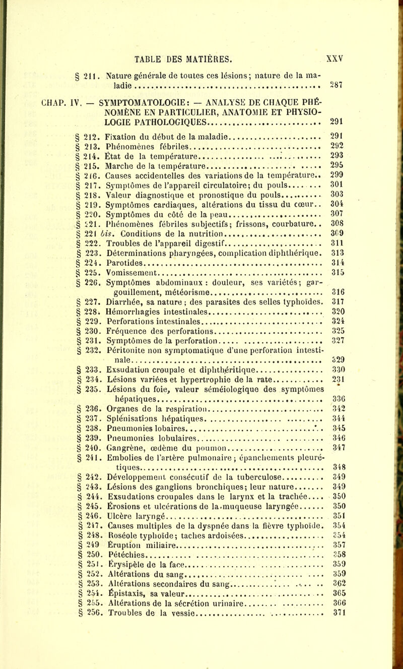 CHAP. IV. 211. Nature générale de toutes ces lésions; nature de la ma- ladie 287 — SYMPTOMATOLOGIE: — ANALYSE DE CHAQUE PHÉ- NOMÈNE EN PARTICULIER, ANATOMIE ET PHYSIO- LOGIE PATHOLOGIQUES 291 212. Fixation du début de la maladie 291 213. Phénomènes fébriles 292 214. État de la température .' 293 215. Marche de la température 295 216. Causes accidentelles des variations de la température.. 299 217. Symptômes de l’appareil circulatoire; du pouls....... 301 218. Valeur diagnostique et pronostique du pouls 303 219. Symptômes cardiaques, altérations du tissu du cœur.. 304 220. Symptômes du côté de la peau 307 221. Pliénomènes fébriles subjectifs; frissons, courbature.. 308 221 bis. Conditions de la nutrition 3C9 222. Troubles de l’appareil digestif 311 223. Déterminations pharyngées, complication diphthérique. 313 224. Parotides 314 225. Vomissement 315 226. Symptômes abdominaux: douleur, ses variétés; gar- gouillement, météorisme 316 227. Diarrhée, sa nature ; des parasites des selles typhoïdes. 317 228. Hémorrhagies intestinales 320 229. Perforations intestinales 324 230. Fréquence des perforations 325 231. Symptômes de la perforation 327 232. Péritonite non symptomatique d’une perforation intesti- nale 329 233. Exsudation croupale et diphthéritique 330 234. Lésions variées et hypertrophie delà rate 231 235. Lésions du foie, valeur séméiologique des symptômes hépatiques 336 236. Organes de la respiration 342 237. Splénisations hépatiques 344 238. Pneumonies lobaires . 345 239. Pneumonies lobulaires 346 240. Gangrène, œdème du poumon 347 241. Embolies de l’artère pulmonaire; épanchements pleuré- tiques 348 242. Développement consécutif de la tuberculose 349 243. Lésions des ganglions bronchiques; leur nature 349 244. Exsudations croupales dans le larynx et la trachée.... 350 245. Érosions et ulcérations de la.muqueuse laryngée 350 246. Ulcère laryngé 351 247. Causes multiples de la dyspnée dans la fièvre typhoïde. 354 248. Roséole typhoïde; taches ardoisées 354 249 Éruption miliaire 357 250. Pétéchies 358 251. Érysipèle de la face 359 252. Altérations du sang 359 253. Altérations secondaires du sang '.. .. ..... .. 362 254. Épistaxis, sa valeur • • 365 255. Altérations de la sécrétion urinaire 366 256. Troubles de la vessie 371