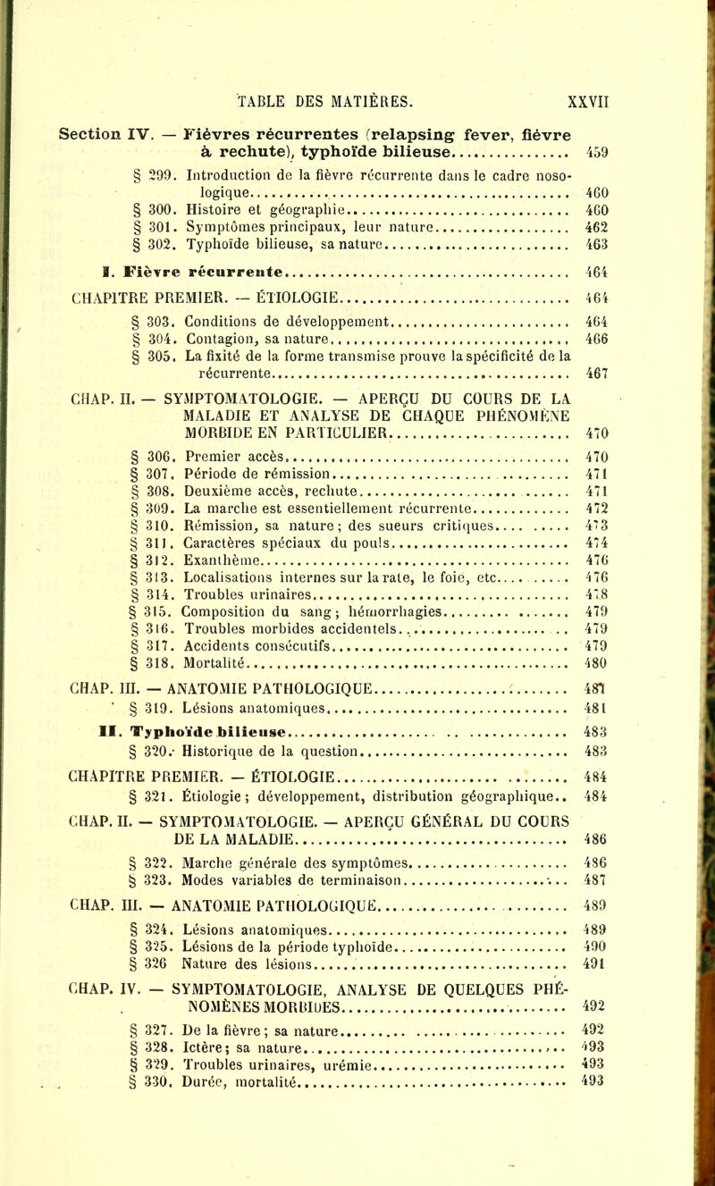 Section IV, — Fièvres récurrentes (relapsing fever, fièvre à rechute), typhoïde bilieuse 459 § 299. Introduction de la fièvre récurrente dans le cadre noso- logique 4G0 § 300. Histoire et géographie 4G0 § 301. Symptômes principaux, leur nature 462 § 302. Typhoïde bilieuse, sa nature 463 I. Fièvre récurreïite 4G4 CHAPITRE PREMIER. -- ÉTIOLOGIE 46i § 303. Conditions de développement 464 § 304. Contagion, sa nature 466 § 305. La fixité de la forme transmise prouve la spécificité de la récurrente 467 CHAP. II. — SYMPTOMATOLOGIE. — APERÇU DU COURS DE LA MALADIE ET ANALYSE DE CHAQUE PHÉNOMÈNE MORBIDE EN PARTICULIER 470 § 306. Premier accès 470 § 307. Période de rémission 471 § 308. Deuxième accès, rechute 471 § 309. La marche est essentiellement récurrente 472 § 310. Rémission, sa nature; des sueurs criti(}ues 4'î3 § 311. Caractères spéciaux du pouls 474 § 312. Exanthème 47G § 313. Localisations internes sur la rate, le foie, etc.... 4 76 § 314. Troubles urinaires 478 § 315. Composition du sang; hémorrhagies 479 § 316. Troubles morbides accidentels., .. 479 § 317. Accidents consécutifs 479 § 318. Mortalité 480 CHAP. III. — ANATOMIE PATHOLOGIQUE C 481 § 319. Lésions anatomiques 481 II. Typhoïde bilieuse 483 § 320.- Historique de la question 483 CHAPITRE PREMIER. - ÉTIOLOGIE 484 § 321. Étiologie; développement, distribution géographique.. 484 CHAP. IL — SYMPTOMATOLOGIE. — APERÇU GÉNÉRAL DU COURS DE LA MALADIE 486 § 322. Marche générale des symptômes 486 § 323. Modes variables de terminaison •... 487 CHAP. III. — ANATOMIE PATHOLOGIQUE 489 § 324. Lésions anatomiques 489 § 325. Lésions de la période typhoïde 490 § 326 Nature des lésions 491 CHAP. IV. — SYMPTOMATOLOGIE, ANALYSE DE QUELQUES PHÉ- NOMÈNES MORBIUES 492 § 327. De la fièvre; sa nature 492 § 328. Ictère; sa nature.. 493 § 329. Troubles urinaires, urémie “^93 § 330. Durée, mortalité 493