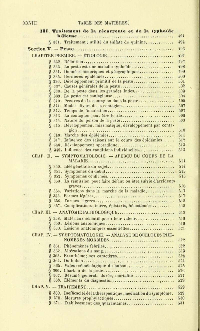 111. Traînement de la récnrrenfe et de la typhoïde hilieuse 494 § 331. Traitement; utilité du sulfate de quinine 494 Section V. — Peste 496 CHAPITRE PREMIER. — ÉTIOLOGIE § 332. Définitioii § 333. La peste est une maladie typhoïde. § 334. Données historiques et géographiques § 335. Dernières épidémies § 336. Développement primitif de la peste § 337, Causes générales de la peste § 338. De la peste dans les grandes Indes § 339. La peste est contagieuse § 340. Preuves de la contagion dans la peste § 341. Modes divers de la contagion § 342. Temps de l’incubation § 313. La contagion peut être locale § 344. Nature du poison de la peste § 345. Développement miasmatique, développement par conta- gion § 346. Marche des épidémies § 347. Influence des saisons sur le cours des épidémies § 348. Développement sporadique § 349. Influence des conditions individuelles CHAP. II. — SYMPTOMATOLOGIE. — APERÇU DU COURS DE LA MALADIE ! § 350. Idée générale du sujet § 351. Symptômes du début § 352. Symptômes confirmés § 353. La rémission peut faire défaut ou être suivie d’accidents graves § 354. Variations dans la marche de la maladie § 355. Formes légères § 356. Formes légères § 357. Complications; ictère, épistaxis, hématémèse 497 497 498 490 500 501 502 503 504 605 507 507 508 509 510 511 512 513 513 514 514 515 515 516 517 517 518 518 CHAP. III. — ANATOMIE PATHOLOGIQUE 519 § 358. Matériaux scientifiques : leur valeur 519 § 359. Lésions anatomiques 519 § 360. Lésions anatomiques essentielles 521 CHAP. IV. — SYMPTOMATOLOGIE. — ANALYSE DE QUELQUES PHÉ- NOMÈNES MORBIDES 522 § 361. Phénomènes fébriles 522 § 362. Altérations du sang 523 § 363. Exanthème; ses caractères 524 § 364. Du bubon 524 § 365. Valeur séméiologique du bubon 525 § 366. Charbon de la peste 526 § 367. Résumé général, durée, mortalité 527 § 368. Éléments du diagnostic 529 CHAP. V. — TRAITEMENT 529 § 369, Inefficacité delathérapeutique, médication du symptôme. 529 § 370. Mesures prophylactiques 530 § 371. Établissement des quarantaines 531 %