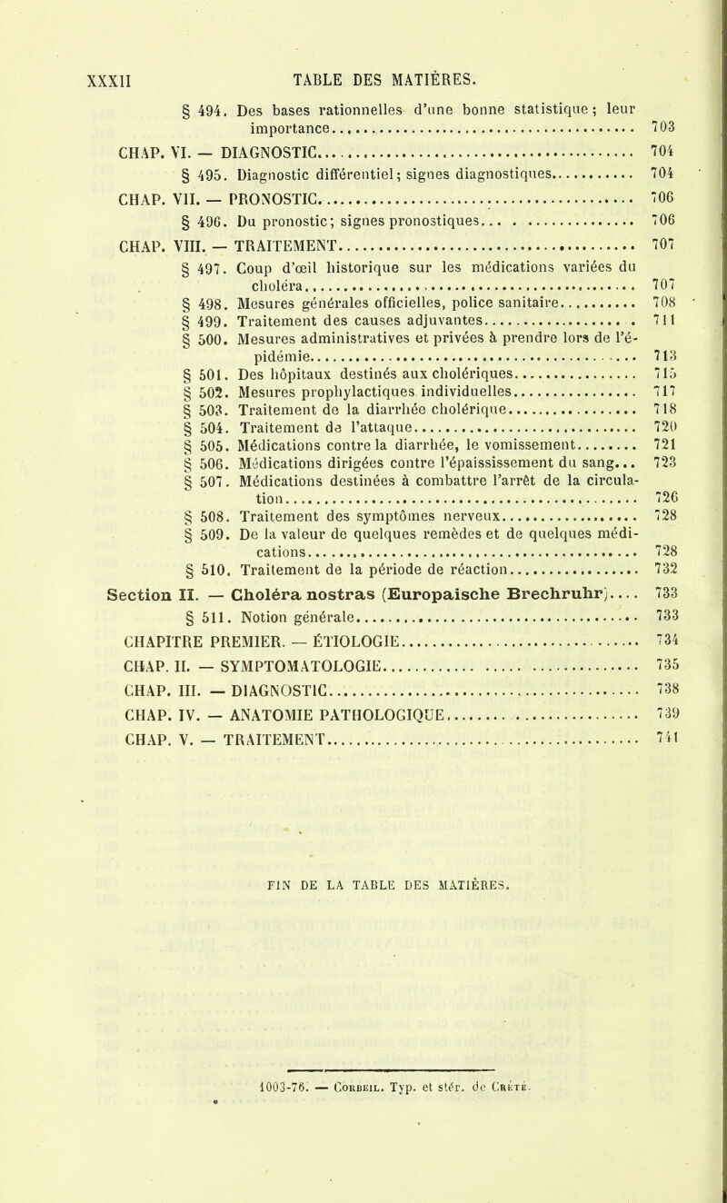 § 494. Des bases rationnelles d’une bonne statistique; leur importance 703 CHAP. VI. — DIAGNOSTIC 704 § 495. Diagnostic différentiel; signes diagnostiques 704 CHAP. VII. — PRONOSTIC. 706 § 496. Du pronostic; signes pronostiques 706 CHAP. VIII. — TRAITEMENT 707 § 497. Coup d’œil historique sur les médications variées du choléra 707 § 498. Mesures générales officielles, police sanitaire 708 § 499. Traitement des causes adjuvantes . 711 § 500. Mesures administratives et privées à prendre lors de l’é- pidémie 713 § 601. Des hôpitaux destinés aux cholériques 715 § 502. Mesures prophylactiques individuelles 717 § 503. Traitement de la diarrhée cholérique 718 § 504. Traitement de l’attaque 720 § 505. Médications contre la diarrhée, le vomissement. 721 § 506. Médications dirigées contre l’épaississement du sang... 723 § 507. Médications destinées à combattre l’arrêt de la circula- tion 726 § 508. Traitement des symptômes nerveux 728 § 509. De la valeur de quelques remèdes et de quelques médi- cations 728 § 510. Traitement de la période de réaction 732 Section II. — Choléra nostras (Europaische Brechruhr).... 733 § 511. Notion générale 733 CHAPITRE PREMIER. — ÉTIOLOGIE 734 CHAP. H. — SYMPTOMATOLOGIE 735 CHAP. III. — DIAGNOSTIC 738 CHAP. IV. — ANATOMIE PATHOLOGIQUE 739 CHAP. V. — TRAITEMENT 741 FIN DE LA TABLE DES MATIÈRES. 1003-76. — CouBEiL. Typ. et stér, de Crété.