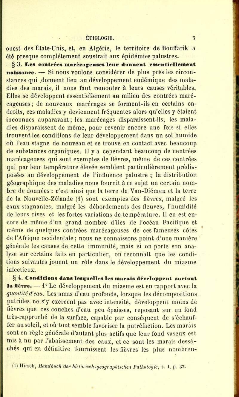 ouest des États-Unis, et, en Algérie, le territoire de Bouffarik a été presque complètement soustrait aux épidémies palustres. §3. lies contrées marécag^euses leur donnent essentiellement naissance. — Si nous voulons considérer de plus près les circon- stances qui donnent lieu au développement endémique des mala- dies des marais, il nous faut remonter à leurs causes véritables. Elles se développent essentiellement au milieu des contrées maré- cageuses ; de nouveaux marécages se forment-ils en certains en- droits, ces maladies y deviennent fréquentes alors qu’elles y étaient inconnues auparavant; les marécages disparaissent-ils, les mala- dies disparaissent de même, pour revenir encore une fois si elles trouvent les conditions de leur développement dans un sol humide où l’eau stagne de nouveau et se trouve en contact avec beaucoup de substances organiques. Il y a cependant beaucoup de contrées marécageuses qui sont exemptes de fièvres, même de ces contrées qui par leur température élevée semblent particulièrement prédis- posées au développement de l’influence palustre ; la distribution géographique des maladies nous fournit à ce sujet un certain nom- bre de données : c'est ainsi que la terre de Van-Diémen et la terre de la Nouvelle-Zélande (1) sont exemples des fièvres, malgré les eaux stagnantes, malgré les débordements des fleuves, f humidité de leurs rives et les fortes variations de température. Il en est en- core de même d’un grand nombre d’îles de l’océan Pacifique et même de quelques contrées marécageuses de ces fameuses côtes de l’Afrique occidentale; nous ne connaissons point d’une manière générale les causes de cette immunité, mais si on porte son ana- lyse sur certains faits en particulier, on reconnaît que les condi- tions suivantes jouent un rôle dans le développement du miasme infectieux. § 4. Conditions dans lesquelles les marais développent surtout la lièvre. — 1° Le développement du miasme est en rapport avec la quantitéd'eau. Les amas d’eau profonds, lorsque les décompositions putrides ne s’y exercent pas avec intensité, développent moins de fièvres que ces couches d’eau peu épaisses, reposant sur un fond très-rapproché de la surface, capable par conséquent de s’échauf- fer au soleil, et où tout semble favoriser la putréfaction. Les marais sont en règle générale d’autant plus actifs que leur fond vaseux est mis à nu par l’abaissement des eaux, et ce sont les marais dessé- chés qui en définitive fournissent les fièvres les plus nombreu-