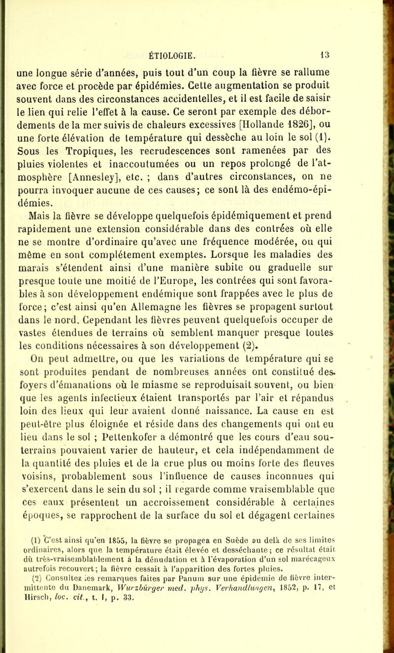 une longue série d’années, puis tout d’un coup la fièvre se rallume avec force et procède par épidémies. Cette augmentation se produit souvent dans des circonstances accidentelles, et il est facile de saisir le lien qui relie l’effet à la cause. Ce seront par exemple des débor- dements delà mer suivis de chaleurs excessives [Hollande 1826], ou une forte élévation de température qui dessèche au loin le sol (1). Sous les Tropiques, les recrudescences sont ramenées par des pluies violentes et inaccoutumées ou un repos prolongé de l’at- mosphère [Annesley], etc. ; dans d’autres circonstances, on ne pourra invoquer aucune de ces causes; ce sont là des endémo-épi- démies. Mais la fièvre se développe quelquefois épidémiquement et prend rapidement une extension considérable dans des contrées où elle ne se montre d’ordinaire qu’avec une fréquence modérée, ou qui même en sont complètement exemptes. Lorsque les maladies des marais s’étendent ainsi d’une manière subite ou graduelle sur presque toute une moitié de l’Europe, les contrées qui sont favora- bles à son développement endémique sont frappées avec le plus de force; c’est ainsi qu’en Allemagne les fièvres se propagent surtout dans le nord. Cependant les fièvres peuvent quelquefois occuper de vastes étendues de terrains où semblent manquer presque toutes les conditions nécessaires à son développement (2). On peut admettre, ou que les variations de température qui se sont produites pendant de nombreuses années ont constitué des. foyers d’émanations où le miasme se reproduisait souvent, ou bien que les agents infectieux étaient transportés par l’air et répandus loin des lieux qui leur avaient donné naissance. La cause en est peut-être plus éloignée et réside dans des changements qui ont eu lieu dans le sol ; Pettenkofer a démontré que les cours d’eau sou- terrains pouvaient varier de hauteur, et cela indépendamment de la quantité des pluies et de la crue plus ou moins forte des fleuves voisins, probablement sous l’influence de causes inconnues qui s’exercent dans le sein du sol ; il regarde comme vraisemblable que ces eaux présentent un accroissement considérable à certaines époques, se rapprochent de la surface du sol et dégagent certaines (1) *G’ est ainsi qu’en 1855, la fièvre se propagea en Suède au delà de ses limites ordinaires, alors que la température était élevée et desséchante; ce résultat était dû très-vraisemblat)lement à la dénudation et à l’évaporation d’un sol marécageux autrefois recouvert; la fièvre cessait à l’apparition des fortes pluies. (‘2) Consultez ies remarques faites par Panum sur une épidémie de fièvre inter- mittente du Danemark, Wurzbürger med. phys. Verhandlungen^ 1852, p. 17, et Hirsch, loc. cit., t. I, p. 33.