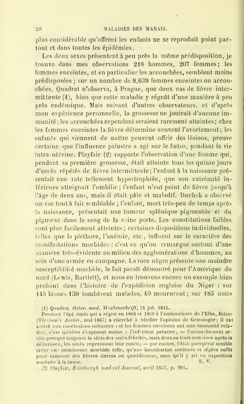 plus considérable qu’offrent les enfants ne se reproduit point par- tout et dans toutes les épidémies. Les deux sexes présentent à peu près la même prédisposition, je trouve dans mes observations 218 hommes, 207 femmes; les femmes enceintes, et en particulier les accouchées, semblent moins prédisposées ; sur un nombre de 8,639 femmes enceintes ou accou- chées, Quadrat n’observa, à Prague, que deux cas de fièvre inter- mittente (1), bien que celte maladie y régnât d’une manière à peu près endémique. Mais suivant d’autres observateurs, et d’après mon expérience personnelle, la grossesse ne jouirait d’aucune im- munité îles accouchées cependant seraient rarement atteintes; chez, les femmes enceintes la fièvre détermine souvent l’avortement; les enfants qui viennent de naître peuvent offrir des lésions, preuve certaine que l’influence palustre a agi sur le fœtus, pendant la vie intra-utérine. Playfair (2) rapporte l’observation d’une femme qui, pendant sa première grossesse, était atteinte tous les quinze jours d’accès répélés de fièvre intermittente; l’enfant à la naissance pré- sentait une rate tellement hypertrophiée, que son extrémité in- férieure atteignait l’ombilic; l’enfant n’eut point de fièvre jusqu’à l’âge de deux ans, mais il était pâle et maladif. Duchek a observé un cas tout à fait semblable ; Penfant, mort très-peu de temps après la naissance, présentait une tumeur splénique pigmentée et du pigment dans le sang de la veine porte. Les constitutions faibles sont plus facilement atteintes; certaines dispositions individuelles, ((‘lies que la pléthore, l’anémie, etc., influent sur le caractère des inanifestalions morbides : c’est ce qu’on remarque surtout d’une manière très-évidente au milieu des agglomérations d'hommes, au sein (l’une armée en campagne. La race nègre présente une moindre susceptibiliié morbide, le fait paraît démontré pour l’Amérique du nord (Lewis, Barllell), et nous en trouvons encore un exemple bien probant dans l’histoire de l’expédiiion anglaise du Niger : sur Î45 blancs 130 tombèrent malades, 40 moururent ; sur î8o noirs (1) Quadrat, Osier, med. Wochenschrift, 21 jiil. 1841. Peridant l’épi' émie qui a régné en 1808 et 1809 à l’emboucliure de l’Elbe, Bitter {Vir<how’s Archiv, mai 1861) a cherché à vérifier l’opinion de Griesingor; il est arrivé aux conclusions suivantes : si les femmes enceintes ont une immunité rela- tive, c’esi qu’elles s’exposent moins a l’infection palustre; — l’accouchement ar- rête presque toujours la série des accès fébriles, mais deux ou trois sem dues après la délivrance, les accès reprennent leur cours; — par contre, l’état puerpéral semble créer un • imminence morbide telle, qu’une intoxication ancienne et légère suffît pour ramener des fièvres tierces ou quotidiennes, sans qu’il y ait en exposition nouveliu à la cause. E. V.