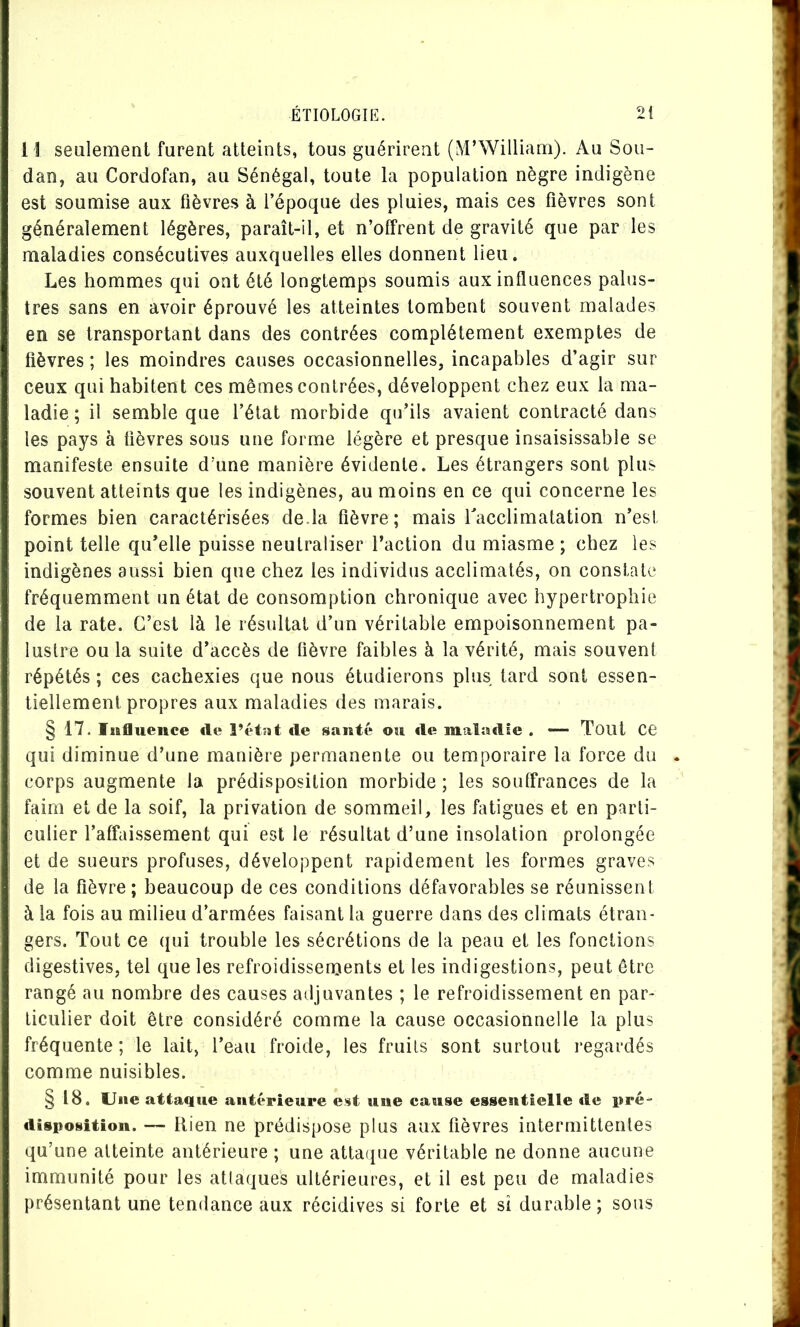 I l sealement furent atteints, tous guérirent (M’William). Au Sou- dan, au Cordofan, au Sénégal, toute la population nègre indigène est soumise aux fièvres à l’époque des pluies, mais ces fièvres sont généralement légères, paraît-il, et n’offrent de gravité que par les maladies consécutives auxquelles elles donnent lieu. Les hommes qui ont été longtemps soumis aux influences palus- tres sans en avoir éprouvé les atteintes tombent souvent malades en se transportant dans des contrées complètement exemptes de fièvres ; les moindres causes occasionnelles, incapables d’agir sur ceux qui habitent ces mêmes contrées, développent chez eux la ma- ladie ; il semble que l’état morbide qu’ils avaient contracté dans les pays à fièvres sous une forme légère et presque insaisissable se manifeste ensuite d'une manière évidente. Les étrangers sont plus souvent atteints que les indigènes, au moins en ce qui concerne les formes bien caractérisées de.la fièvre; mais Tacclimatation n’esi point telle qu’elle puisse neutraliser l’action du miasme; chez les indigènes aussi bien que chez les individus acclimatés, on constate fréquemment un état de consomption chronique avec hypertrophie de la rate. C’est là le résultat d’un véritable empoisonnement pa- lustre ou la suite d’accès de fièvre faibles à la vérité, mais souvent répétés ; ces cachexies que nous étudierons plus tard sont essen- tiellement propres aux maladies des marais. § 17. Influence île l’ctnt de santé ou de maladie . —• Toilt CG qui diminue d’une manière permanente ou temporaire la force du corps augmente la prédisposition morbide ; les souffrances de la faim et de la soif, la privation de sommeil, les fatigues et en parti- culier l’affaissement qui est le résultat d’une insolation prolongée et de sueurs profuses, développent rapidement les formes graves de la fièvre ; beaucoup de ces conditions défavorables se réunissent à la fois au milieu d’armées faisant la guerre dans des climats étran- gers. Tout ce qui trouble les sécrétions de la peau et les fonctions digestives, tel que les refroidissenjents et les indigestions, peut être rangé au nombre des causes adjuvantes ; le refroidissement en par- ticulier doit être considéré comme la cause occasionnelle la plus fréquente ; le lait, l’eau froide, les fruits sont surtout i-egardés comme nuisibles. § 18. Une attaque antérieure est une cause essentielle de pré- disposition. — Rien ne prédispose plus aux fièvres intermittentes qu’une atteinte antérieure ; une attaipie véritable ne donne aucune immunité pour les attaques ultérieures, et il est peu de maladies présentant une tendance aux récidives si forte et si durable; sous