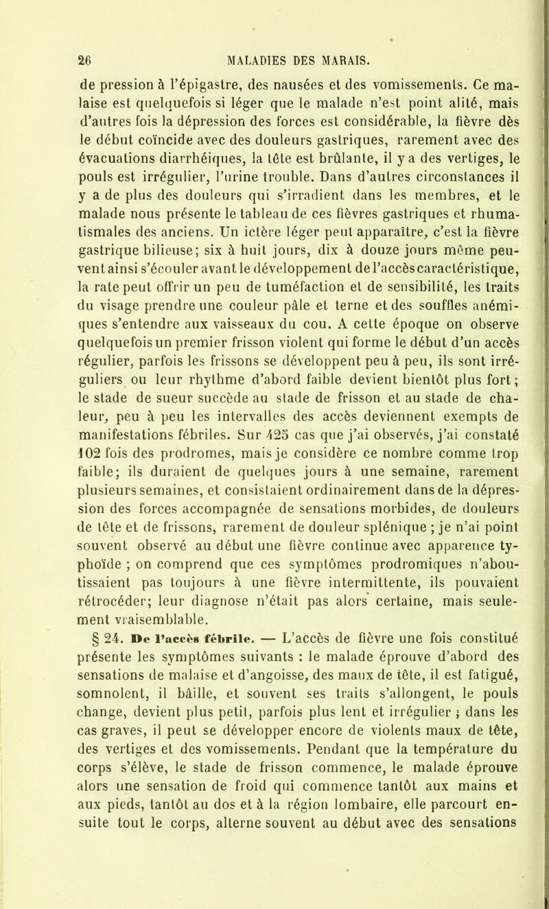 de pression à l’épigastre, des nausées et des vomissements. Ce ma- laise est quelquefois si léger que le malade n’est point alité, mais d’autres fois la dépression des forces est considérable, la fièvre dès le début coïncide avec des douleurs gastriques, rarement avec des évacuations diarrhéiques, la tête est brûlante, il y a des vertiges, le pouls est irrégulier, l’urine trouble. Dans d’autres circonstances il y a de plus des douleurs qui s’irradient dans les membres, et le malade nous présente le tableau de ces fièvres gastriques et rhuma- tismales des anciens. Un ictère léger peut apparaître, c’est la fièvre gastrique bilieuse; six à huit jours, dix à douze jours même peu- vent ainsi s’écouler avant le développement de l’accès caractéristique, la rate peut offrir un peu de tuméfaction et de sensibilité, les traits du visage prendre une couleur pâle et terne et des souffles anémi- ques s’entendre aux vaisseaux du cou. A cette époque on observe quelquefois un premier frisson violent qui forme le début d’un accès régulier, parfois les frissons se développent peu à peu, ils sont irré- guliers ou leur rhylhme d’abord faible devient bientôt plus fort ; le stade de sueur succède au stade de frisson et au stade de cha- leur, peu à peu les intervalles des accès deviennent exempts de manifestations fébriles. Sur 425 cas que j’ai observés, j’ai constaté i02 fois des prodromes, mais je considère ce nombre comme trop faible; ils duraient de quelques jours à une semaine, rarement plusieurs semaines, et consistaient ordinairement dans de la dépres- sion des forces accompagnée de sensations morbides, de douleurs de tête et de frissons, rarement de douleur splénique ; je n’ai point souvent observé au début une fièvre continue avec apparence ty- phoïde ; on comprend que ces symptômes prodromiques n’abou- tissaient pas toujours à une fièvre intermittente, ils pouvaient rétrocéder; leur diagnose n’était pas alors certaine, mais seule- ment vraisemblable. § 24. »e l’accès fébrile. — L’accès de fièvre une fois constitué présente les symptômes suivants : le malade éprouve d’abord des sensations de malaise et d’angoisse, des maux de tête, il est fatigué, somnolent, il bâille, et souvent ses traits s’allongent, le pouls change, devient plus petit, parfois plus lent et irrégulier ; dans les cas graves, il peut se développer encore de violents maux de tête, des vertiges et des vomissements. Pendant que la température du corps s’élève, le stade de frisson commence, le malade éprouve alors une sensation de froid qui commence tantôt aux mains et aux pieds, tantôt au dos et à la région lombaire, elle parcourt en- suite tout le corps, alterne souvent au début avec des sensations s f ; 'I