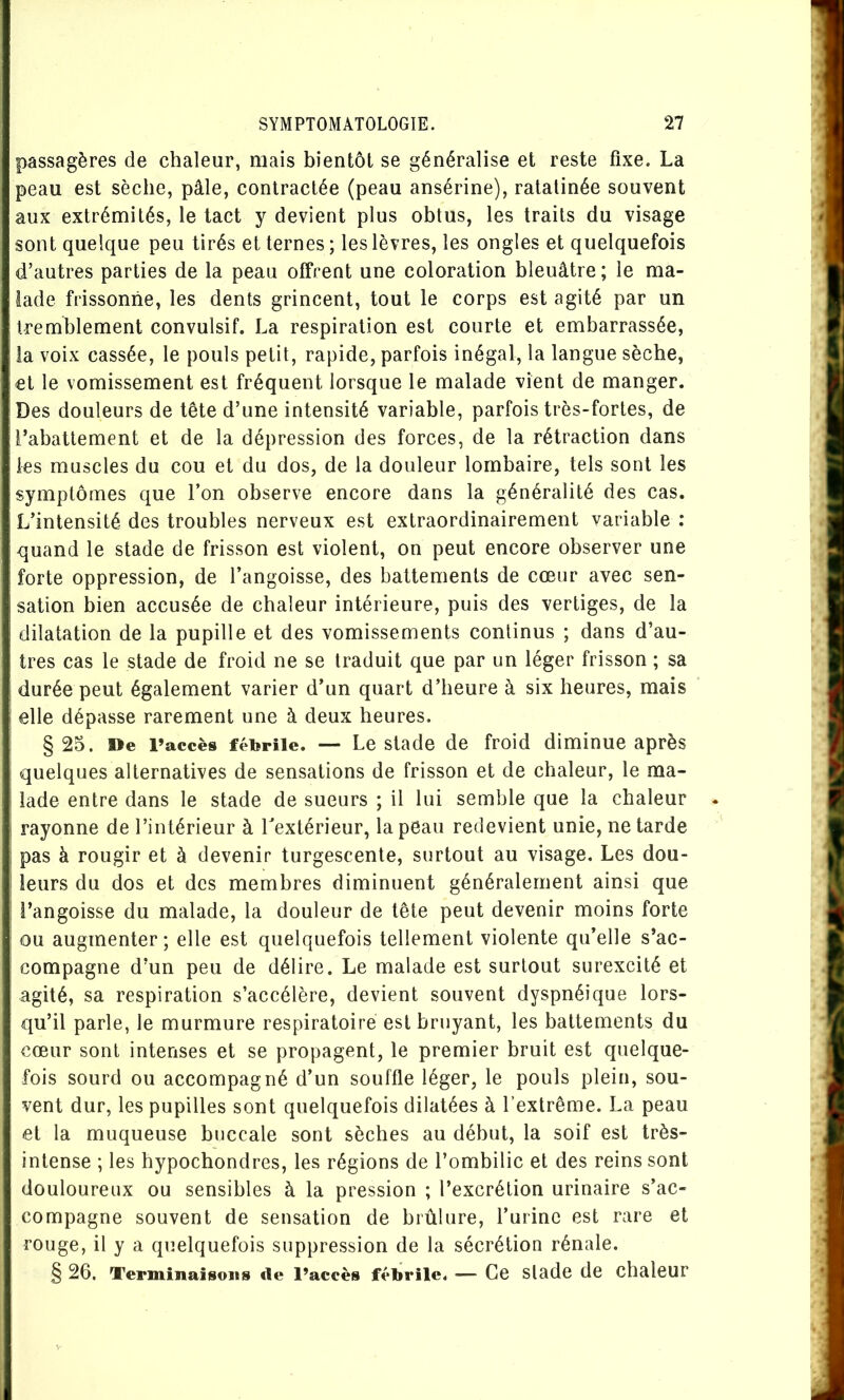 passagères de chaleur, mais bientôt se généralise et reste fixe. La peau est sèche, pâle, contractée (peau ansérine), ratatinée souvent aux extrémités, le tact y devient plus obtus, les traits du visage sont quelque peu tirés et ternes ; les lèvres, les ongles et quelquefois d’autres parties de la peau offrent une coloration bleuâtre ; le ma- lade frissonne, les dents grincent, tout le corps est agité par un tremblement convulsif. La respiration est courte et embarrassée, la voix cassée, le pouls petit, rapide, parfois inégal, la langue sèche, et le vomissement est fréquent lorsque le malade vient de manger. Des douleurs de tête d’une intensité variable, parfois très-fortes, de l’abattement et de la dépression des forces, de la rétraction dans les muscles du cou et du dos, de la douleur lombaire, tels sont les symptômes que l’on observe encore dans la généralité des cas. L’intensité des troubles nerveux est extraordinairement variable : quand le stade de frisson est violent, on peut encore observer une forte oppression, de l’angoisse, des battements de cœur avec sen- sation bien accusée de chaleur intérieure, puis des vertiges, de la dilatation de la pupille et des vomissements continus ; dans d’au- tres cas le stade de froid ne se traduit que par un léger frisson ; sa durée peut également varier d’un quart d’heure à six heures, mais elle dépasse rarement une à deux heures. §25. De l’accès fébrile. — Le Stade de froid diminue après quelques alternatives de sensations de frisson et de chaleur, le ma- lade entre dans le stade de sueurs ; il lui semble que la chaleur rayonne de l’intérieur à Lextérieur, la peau redevient unie, ne tarde pas à rougir et à devenir turgescente, surtout au visage. Les dou- leurs du dos et des membres diminuent généralement ainsi que l’angoisse du malade, la douleur de tête peut devenir moins forte ou augmenter; elle est quelquefois tellement violente qu’elle s’ac- compagne d’un peu de délire. Le malade est surtout surexcité et agité, sa respiration s’accélère, devient souvent dyspnéique lors- qu’il parle, le murmure respiratoire est bruyant, les battements du cœur sont intenses et se propagent, le premier bruit est quelque- fois sourd ou accompagné d’un souffle léger, le pouls plein, sou- vent dur, les pupilles sont quelquefois dilatées à l’extrême. La peau et la muqueuse buccale sont sèches au début, la soif est très- intense ; les hypochondres, les régions de l’ombilic et des reins sont douloureux ou sensibles à la pression ; l’excrétion urinaire s’ac- compagne souvent de sensation de brûlure, l’urine est rare et rouge, il y a quelquefois suppression de la sécrétion rénale. § 26. Terminaisons de l’accès fébrile. — Ce slade de cbaleur