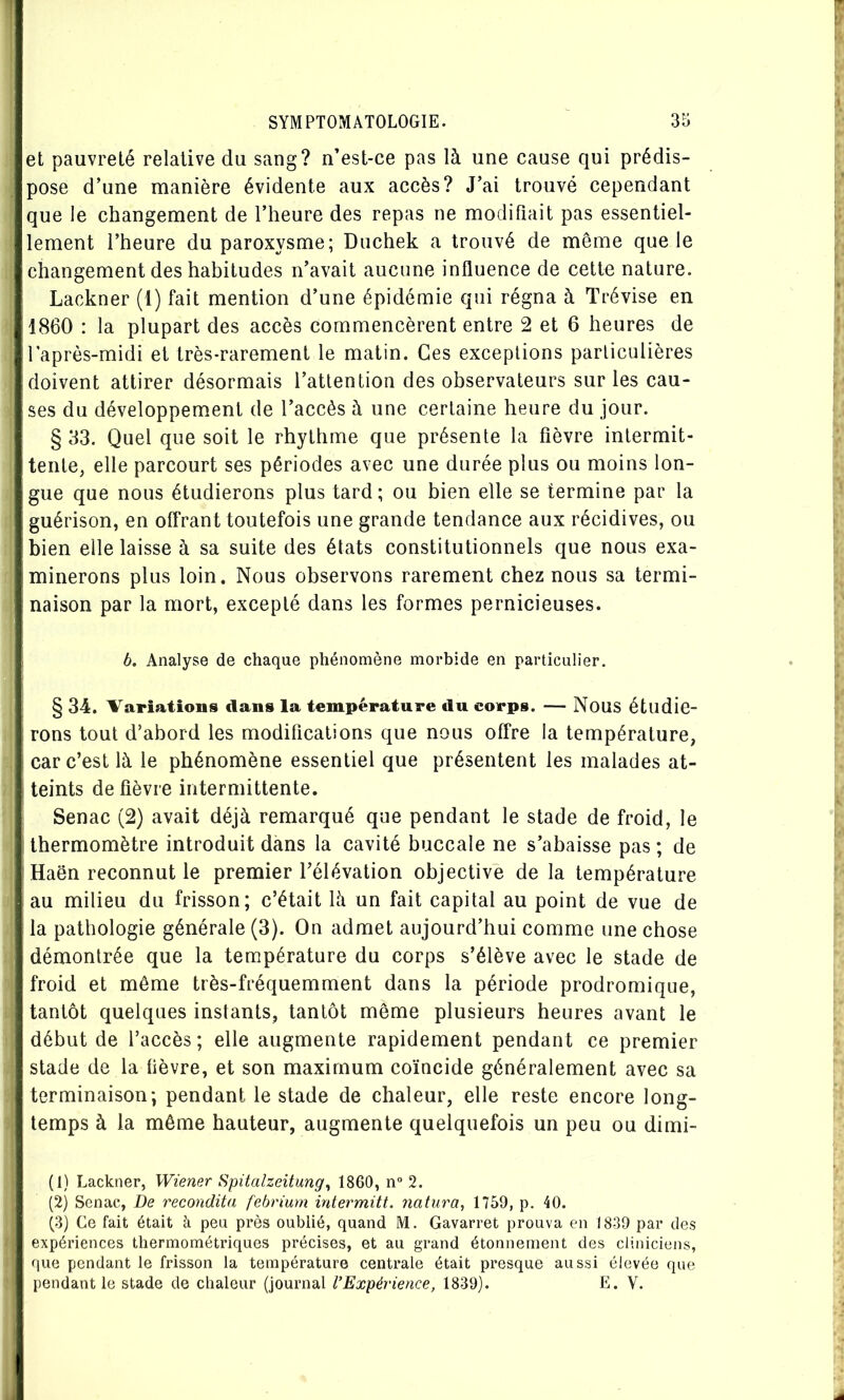 et pauvreté relative du sang? n’est-ce pas là une cause qui prédis- pose d’une manière évidente aux accès? J’ai trouvé cependant que le changement de l’heure des repas ne modifiait pas essentiel- lement l’heure du paroxysme; Duchek a trouvé de même que le changement des habitudes n’avait aucune influence de cette nature. Lackner (1) fait mention d’une épidémie qui régna à Trévise en 1860 : la plupart des accès commencèrent entre 2 et 6 heures de laprès-midi et très-rarement le matin. Ces exceptions particulières doivent attirer désormais l’attention des observateurs sur les cau- ses du développem.ent de l’accès à une certaine heure du jour. § 33. Quel que soit le rhythme que présente la fièvre intermit- tente, elle parcourt ses périodes avec une durée plus ou moins lon- gue que nous étudierons plus tard; ou bien elle se termine par la guérison, en offrant toutefois une grande tendance aux récidives, ou bien elle laisse à sa suite des états constitutionnels que nous exa- minerons plus loin. Nous observons rarement chez nous sa termi- naison par la mort, excepté dans les formes pernicieuses. b. Analyse de chaque phénomène morbide en particulier. § 34. Variations dans la température du corps. — Nous étudie- rons tout d’abord les modifications que nous offre la température, car c’est là le phénomène essentiel que présentent les malades at- teints de fièvre intermittente. Senac (2) avait déjà remarqué que pendant le stade de froid, le thermomètre introduit dans la cavité buccale ne s’abaisse pas ; de Haën reconnut le premier l’élévation objective de la température au milieu du frisson; c’était là un fait capital au point de vue de la pathologie générale (3). On admet aujourd’hui comme une chose démontrée que la température du corps s’élève avec le stade de froid et même très-fréquemment dans la période prodromique, tantôt quelques instants, tantôt même plusieurs heures avant le début de l’accès ; elle augmente rapidement pendant ce premier stade de la fièvre, et son maximum coïncide généralement avec sa terminaison; pendant le stade de chaleur, elle reste encore long- temps à la même hauteur, augmente quelquefois un peu ou dimi- (1) Lackner, Wiener Spitalzeitung^ 1860, n“ 2. (2) Senac, De recondita febrium intermitt. natura, 1759, p. 40. (3) Ce fait était à peu près oublié, quand M. Gavarret prouva en 1839 par des expériences thermométriques précises, et au grand étonnement des cliniciens, que pendant le frisson la température centrale était presque aussi élevée que pendant le stade de chaleur (journal l’Expérience, 1839). E. V.