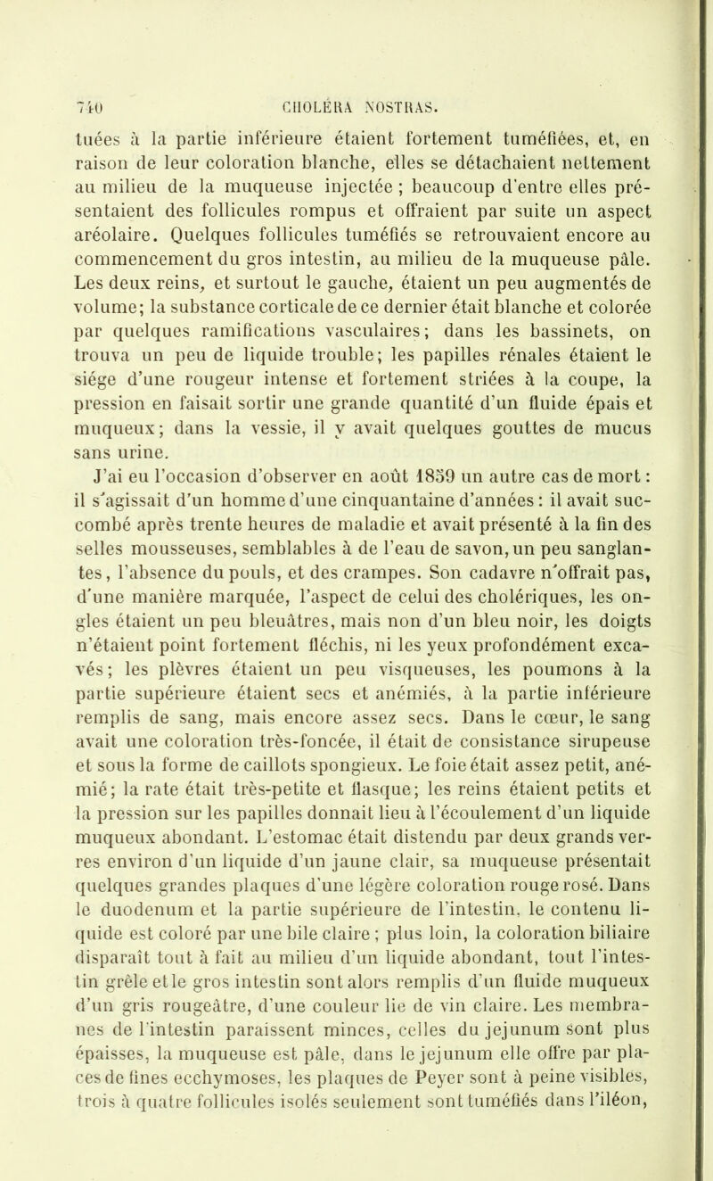 tuées à la partie inférieure étaient fortement tuméfiées, et, en raison de leur coloration blanche, elles se détachaient nettement au milieu de la muqueuse injectée ; beaucoup d'entre elles pré- sentaient des follicules rompus et offraient par suite un aspect aréolaire. Quelques follicules tuméfiés se retrouvaient encore au commencement du gros intestin, au milieu de la muqueuse pâle. Les deux reins, et surtout le gauche, étaient un peu augmentés de volume; la substance corticale de ce dernier était blanche et colorée par quelques ramifications vasculaires; dans les bassinets, on trouva un peu de liquide trouble; les papilles rénales étaient le siège d’une rougeur intense et fortement striées à la coupe, la pression en faisait sortir une grande quantité d’un fluide épais et muqueux; dans la vessie, il y avait quelques gouttes de mucus sans urine. J’ai eu l’occasion d’observer en août 1859 un autre cas de mort : il s'agissait d'un homme d’une cinquantaine d’années: il avait suc- combé après trente heures de maladie et avait présenté â la fin des selles mousseuses, semblables à de l’eau de savon, un peu sanglan- tes, l’absence du pouls, et des crampes. Son cadavre n'offrait pas, d’une manière marquée, l’aspect de celui des cholériques, les on- gles étaient un peu bleuâtres, mais non d’un bleu noir, les doigts n’étaient point fortement fléchis, ni les yeux profondément exca- vés ; les plèvres étaient un peu visqueuses, les poumons à la partie supérieure étaient secs et anémiés, à la partie inférieure remplis de sang, mais encore assez secs. Dans le cœur, le sang avait une coloration très-foncée, il était de consistance sirupeuse et sous la forme de caillots spongieux. Le foie était assez petit, ané- mié; la rate était très-petite et flasque; les reins étaient petits et la pression sur les papilles donnait lieu à l’écoulement d’un liquide muqueux abondant. L’estomac était distendu par deux grands ver- res environ d’un liquide d’un jaune clair, sa muqueuse présentait quelques grandes plaques d’une légère coloration rouge rosé. Dans le duodenum et la partie supérieure de l’intestin, le contenu li- quide est coloré par une bile claire ; plus loin, la coloration biliaire disparaît tout à fait au milieu d’un liquide abondant, tout l’intes- tin grêle etle gros intestin sont alors remplis d’un fluide muqueux d’un gris rougeâtre, d’une couleur lie de vin claire. Les membra- nes de l'intestin paraissent minces, celles du jejunum sont plus épaisses, la muqueuse est pâle, dans le jejunum elle offre par pla- ces de fines ecchymoses, les plaques de Peyer sont à peine visibles, trois â quatre follicules isolés seulement sont tuméfiés dans l’iléon,