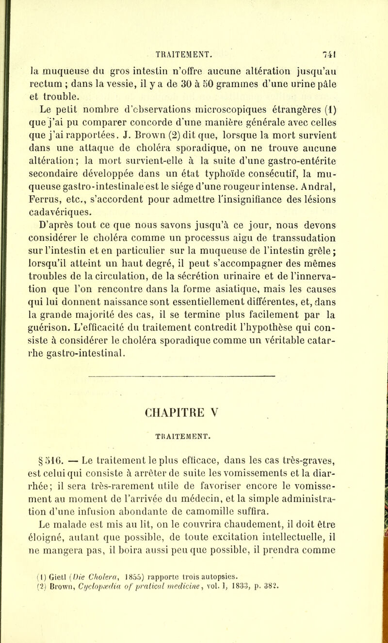 TRAITEMENT. la muqueuse du gros intestin n’offre aucune altération jusqu’au rectum ; dans la vessie, il y a de 30 à 50 grammes d’une urine pâle et trouble. Le petit nombre d’observations microscopiques étrangères (1) que j’ai pu comparer concorde d’une manière générale avec celles que j’ai rapportées. J. Brown (2) dit que, lorsque la mort survient dans une attaque de choléra sporadique, on ne trouve aucune altération ; la mort survient-elle à la suite d’une gastro-entérite secondaire développée dans un état typhoïde consécutif, la mu- queuse gastro-intestinale est le siège d’une rougeur intense. Andral, Ferrus, etc., s’accordent pour admettre l'insignifiance des lésions cadavériques. D’après tout ce que nous savons jusqu’à ce jour, nous devons considérer le choléra comme un processus aigu de transsudation sur l’intestin et en particulier sur la muqueuse de l’intestin grêle; lorsqu’il atteint un haut degré, il peut s’accompagner des mêmes troubles de la circulation, de la sécrétion urinaire et de l’innerva- tion que l’on rencontre dans la forme asiatique, mais les causes qui lui donnent naissance sont essentiellement différentes, et, dans la grande majorité des cas, il se termine plus facilement par la guérison. L’efficacité du traitement contredit l’hypothèse qui con- siste à considérer le choléra sporadique comme un véritable catar- rhe gastro-intestinal. CHAPITRE V TRAITEMENT. §316. —- Le traitement le plus efticace, dans les cas très-graves, est celui qui consiste à arrêter de suite les vomissements et la diar- rhée; il sera très-rarement utile de favoriser encore le vomisse- ment au moment de l’arrivée du médecin, et la simple administra- tion d’une infusion abondante de camomille suffira. Le malade est mis au lit, on le couvrira chaudement, il doit être éloigné, autant que possible, de toute excitation intellectuelle, il ne mangera pas, il boira aussi peu que possible, il prendra comme (t) Gietl (Die Choiera., 1856) rapporte trois autopsies. i'2) Brown, Cjjclopædia of‘ pratical medicine vol. î, 1833, p. 382.