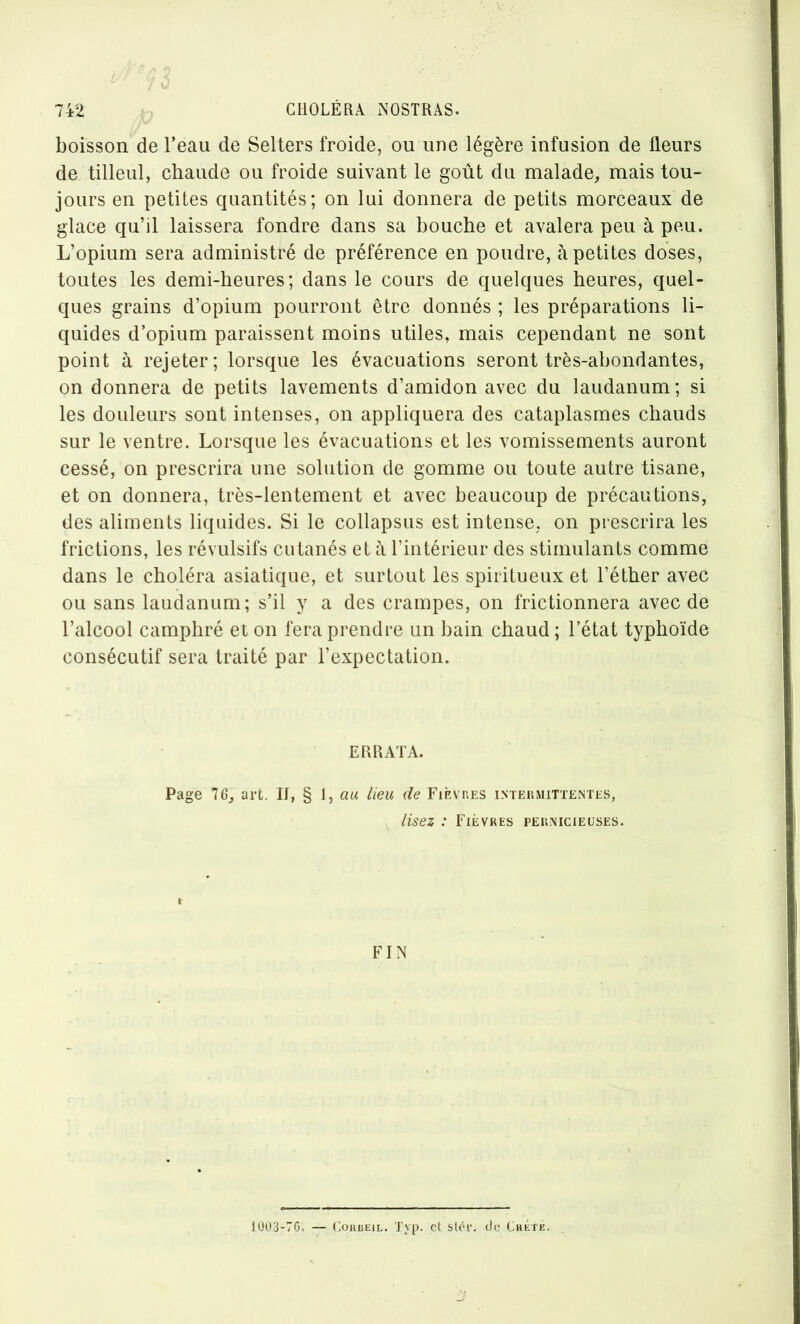boisson de l’eau de Sellers froide, ou une légère infusion de fleurs de tilleul, chaude ou froide suivant le goût du malade, mais tou- jours en petites quantités; on lui donnera de petits morceaux de glace qu’il laissera fondre dans sa bouche et avalera peu à peu. L’opium sera administré de préférence en poudre, à petites doses, toutes les demi-heures; dans le cours de quelques heures, quel- ques grains d’opium pourront être donnés ; les préparations li- quides d’opium paraissent moins utiles, mais cependant ne sont point à rejeter; lorsque les évacuations seront très-abondantes, on donnera de petits lavements d’amidon avec du laudanum; si les douleurs sont intenses, on appliquera des cataplasmes chauds sur le ventre. Lorsque les évacuations et les vomissements auront cessé, on prescrira une solution de gomme ou toute autre tisane, et on donnera, très-lentement et avec beaucoup de précautions, des aliments liquides. Si le collapsus est intense, on prescrira les frictions, les révulsifs cutanés et à l’intérieur des stimulants comme dans le choléra asiatique, et surtout les spiritueux et l’éther avec ou sans laudanum; s’il y a des crampes, on frictionnera avec de l’alcool camphré et on fera prendre un bain chaud ; l’état typhoïde consécutif sera traité par l’expectation. ERRATA. Page 76, art. If, § 1, au lieu de Fièvues intermittentes, lisez : Fièvres pernicieuses. FIN 1UÜ3-76. — (ouBEiL. Typ. et stér. de CkÉte.