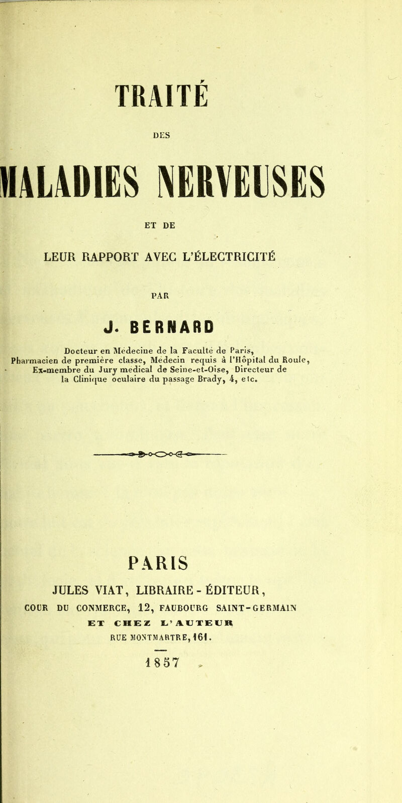 DES MALADIES NERVEUSES ET DE LEUR RAPPORT AVEC L'ÉLECTRICITÉ PAR J. BERNARD Docteur en Médecine de la Faculté de Paris, Pharmacien de première classe, Médecin requis à l'Hôpital du Roule, Ex-membre du Jury médical de Seine-et-Oise, Directeur de la Clinique oculaire du passage Brady, 4, elc. PARIS JULES VIAT, LIBRAIRE - ÉDITEUR, COUR DU CONMERCE, 12, FAUBOURG SAINT-GERMAIN ET CHEZ I^'AUTEUll 1857