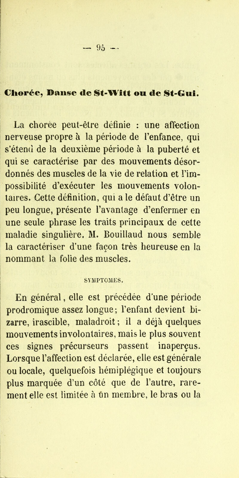 Cliorée, Baiij§»e de St-Wîtt ou de j^t-Gui. La chorèe peut-être définie : une affection nerveuse propre à la période de l'enfance, qui s'étend de la deuxième période à la puberté et qui se caractérise par des mouvements désor- donnés des muscles de la vie de relation et l'im- possibilité d'exécuter les mouvements volon- taires. Cette définition, qui a le défaut d'être un peu longue, présente l'avantage d'enfermer en une seule phrase les traits principaux de cette maladie singulière. M. Bouillaud nous semble la caractériser d'une façon très heureuse en la nommant la folie des muscles. SYMPTOMES, En général, elle est précédée d'une période prodromique assez longue; l'enfant devient bi- zarre, irascible, maladroit; il a déjà quelques mouvements involontaires, mais le plus souvent ces signes précurseurs passent inaperçus. Lorsque l'affection est déclarée, elle est générale ou locale, quelquefois hémiplégique et toujours plus marquée d'un côté que de l'autre, rare- ment elle est limitée à ûn membre, le bras ou la