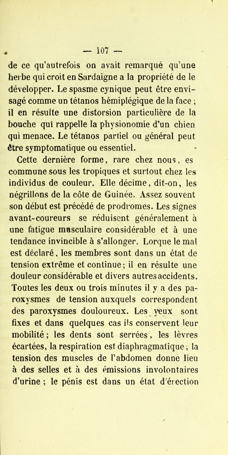 de ce qu'autrefois on avait remarqué qu'une hei be qui croit en Sardaigne a la propriété de le développer. Le spasme cynique peut être envi- sagé comme un tétanos hémiplégique de la face ; il en résulte une distorsion particulière de la bouche qui rappelle la physionomie d'un chien qui menace. Le tétanos partiel ou général peut être symptomatique ou essentiel. Cette dernière forme, rare chez nous, es commune sous les tropiques et surtout chez les individus de couleur. Elle décime, dit-on, les négrillons de la côte de Guinée. Assez souvent son début est précédé de prodromes. Les signes avant-coureurs se réduisent généralement à une fatigue masculaire considérable et à une tendance invincible à s'allonger. Lorque le mal est déclaré, les membres sont dans un état de tension extrême et continue ; il en résulte une douleur considérable et divers autres accidents. Toutes les deux ou trois minutes il y a des pa- roxysmes de tension auxquels correspondent des paroxysmes douloureux. Les yeux sont fixes et dans quelques cas i!s conservent leur mobilité ; les dents sont serrées, les lèvres écartées, la respiration est diaphragmatique, la tension des muscles de l'abdomen donne lieu à des selles et à des émissions involontaires d'urine ; le pénis est dans un état d érection