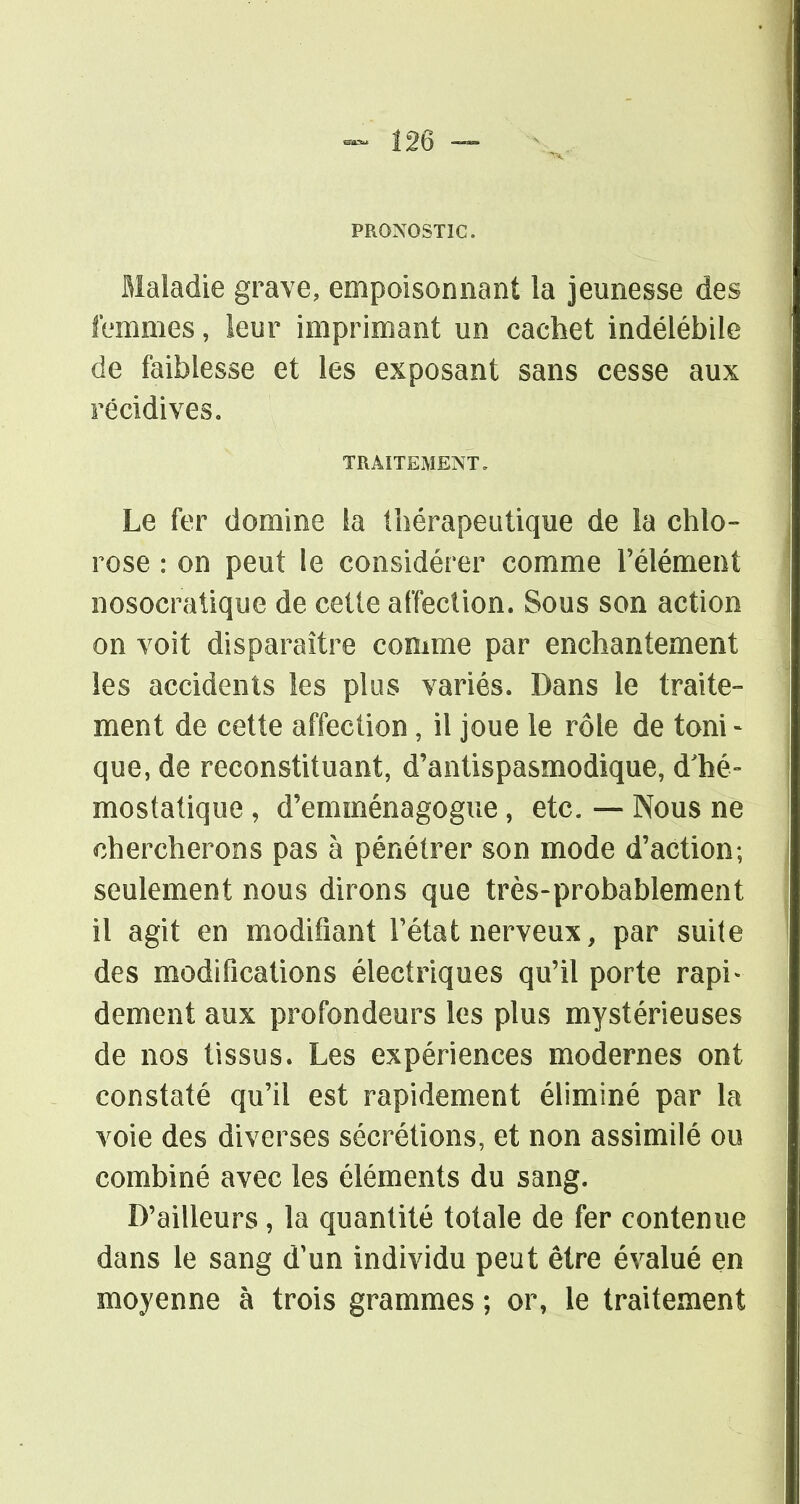 PRONOSTIC. Maladie grave, empoisonnant la jeunesse des femmes, leur imprimant un cachet indélébile de faiblesse et les exposant sans cesse aux récidives. TRAITEMENT. Le fer domine la thérapeutique de la chlo- rose : on peut le considérer comme l'élément nosocratique de cette affection. Sous son action on voit disparaître comme par enchantement les accidents les plus variés. Dans le traite- ment de cette affection, il joue le rôle de toni- que, de reconstituant, d'antispasmodique, d'hé- mostatique , d'emménagogue, etc. — Nous ne chercherons pas à pénétrer son mode d'action; seulement nous dirons que très-probablement il agit en modifiant l'état nerveux, par suite des modifications électriques qu'il porte rapi- dement aux profondeurs les plus mystérieuses de nos tissus. Les expériences modernes ont constaté qu'il est rapidement éliminé par la voie des diverses sécrétions, et non assimilé ou combiné avec les éléments du sang. D'ailleurs, la quantité totale de fer contenue dans le sang d'un individu peut être évalué en moyenne à trois grammes ; or, le traitement