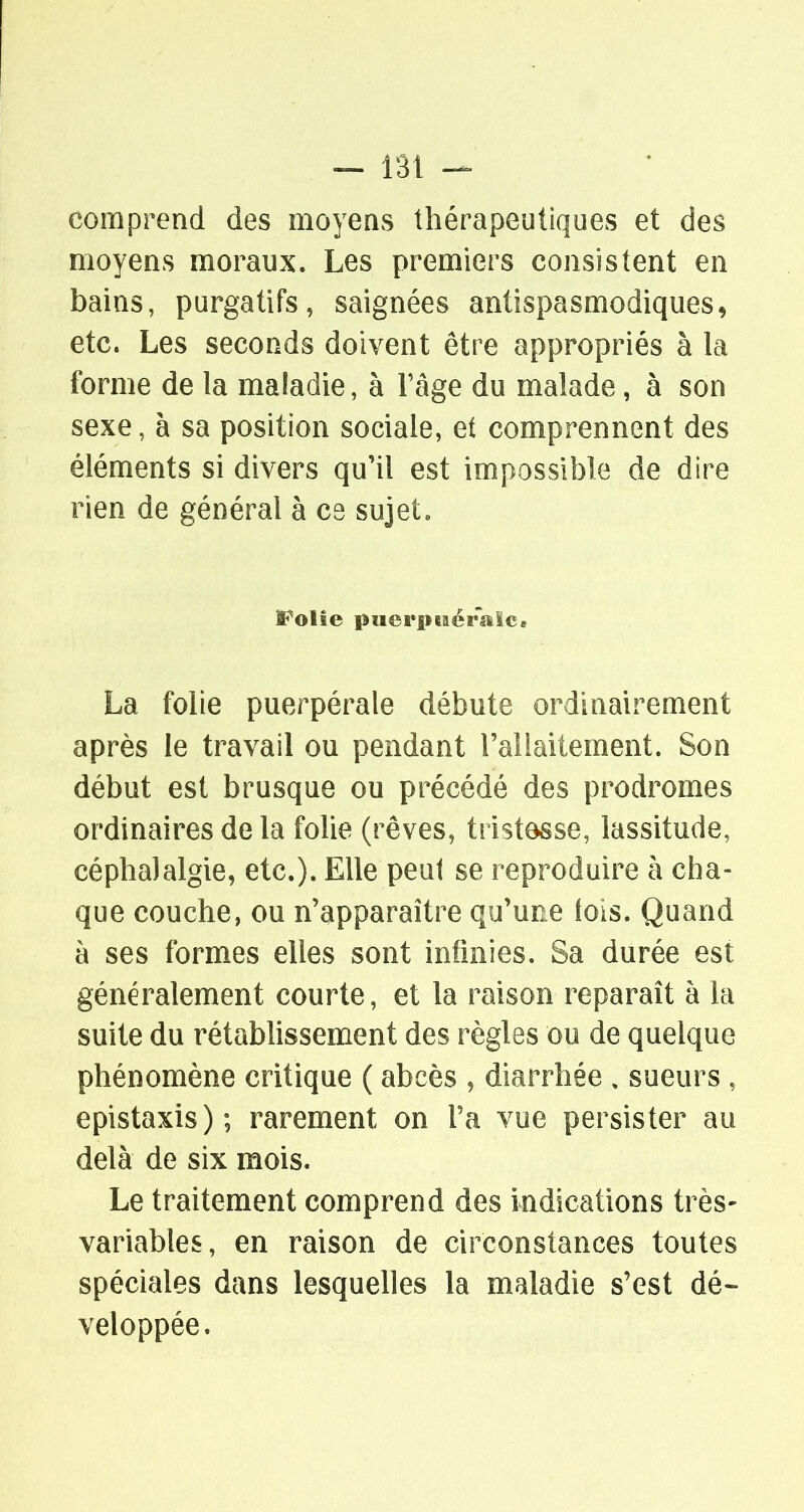 — lâi comprend des moyenvS thérapeutiques et des moyens moraux. Les premiers consistent en bains, purgatifs, saignées antispasmodiques, etc. Les seconds doivent être appropriés à la forme de la maladie, à Tàge du malade, à son sexe, à sa position sociale, et comprennent des éléments si divers qu'il est impossible de dire rien de général à ce sujet« Folîe puerpiaéraîc» La folie puerpérale débute ordinairement après le travail ou pendant l'allaitement. Son début est brusque ou précédé des prodromes ordinaires de la folie (rêves, tristesse, lassitude, céphalalgie, etc.). Elle peut se reproduire à cha- que couche, ou n'apparaître qu'une lois. Quand à ses formes elles sont infinies. Sa durée est généralement courte, et la raison reparaît à la suite du rétabhssement des règles ou de quelque phénomène critique ( abcès , diarrhée , sueurs , epistaxis); rarement on Fa vue persister au delà de six mois. Le traitement comprend des indications très- variables, en raison de circonstances toutes spéciales dans lesquelles la maladie s'est dé- veloppée.