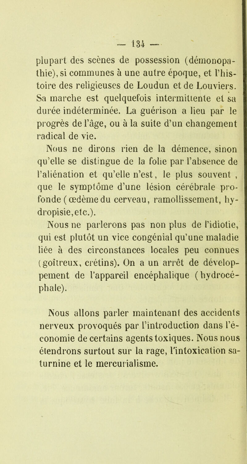 plupart des scènes de possession (démonopa- thie),si communes à une autre époque, et l'his- toire des religieuses de Loudun et de Louviers. Sa marche est quelquefois intermittente et sa durée indéterminée. La guérison a lieu par le progrès de l'âge, ou à la suite d'un changenient radical de vie. Nous ne dirons rien de la démence, sinon qu'elle se distingue de la folie par l'absence de l'aliénation et qu'elle n'est, le plus souvent , que le symptôme d'une lésion cérébrale pro- fonde ( œdème du cerveau, ramollissement, hy- dropisie,etc.). Nous ne parlerons pas non plus de l'idiotie, qui est plutôt un vice congénial qu'une maladie liée à des circonstances locales peu connues (goitreux, crétins). On a un arrêt de dévelop- pement de l'appareil encéphalique (hydrocé- phale). Nous allons parler maintenanl des accidents nerveux provoqués par l'introduction dans l'é- conomie de certains agents toxiques. Nous nous étendrons surtout sur la rage, Tintoxication sa- turnine et le mercurialisme.