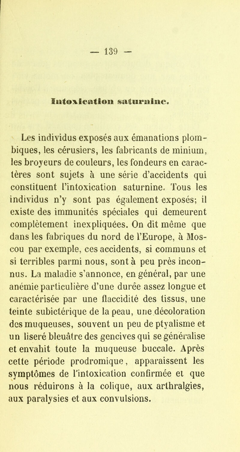 Iiitoi^ieatioii ^atiAraiâ£ie« Les individus exposés aux émanations plom- biques, les cérusiers, les fabricants de minium, les broyeurs de couleurs, les fondeurs en carac- tères sont sujets à une série d'accidents qui constituent l'intoxication saturnine. Tous les individus n'y sont pas également exposés; il existe des immunités spéciales qui demeurent complètement inexpliquées. On dit même que dans les fabriques du nord de l'Europe, à Mos- cou par exemple, ces accidents, si communs et si terribles parmi nous, sont à peu près incon- nus. La maladie s'annonce, en général, par une anémie particulière d'une durée assez longue et caractérisée par une flaccidité des tissus, une teinte subictérique de la peau, une décoloration des muqueuses, souvent un peu de ptyalisme et un liseré bleuâtre des gencives qui se généralise et envahit toute la muqueuse buccale. Après cette période prodromique, apparaissent les symptômes de Tintoxication confirmée et que nous réduirons à la colique, aux arthralgies, aux paralysies et aux convulsions.