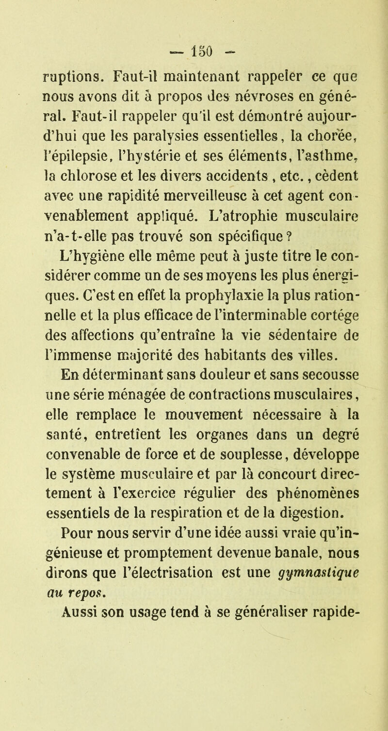 15 0 - ruptions. Faut-il maintenant rappeler ce que nous avons dit à propos des névroses en géné- ral. Faut-il rappeler qu'il est démontré aujour- d'hui que les paralysies essentielles, la choree, répilepsie, l'hystérie et ses éléments, l'asthme, la chlorose et les divers accidents, etc., cèdent avec une rapidité merveilleuse à cet agent con - venablement appliqué. L'atrophie musculaire n'a-1-elle pas trouvé son spécifique? L'hygiène elle même peut à juste titre le con- sidérer comme un de ses moyens les plus énergi- ques. C'est en effet la prophylaxie la plus ration- nelle et la plus efficace de l'interminable cortège des affections qu'entraîne la vie sédentaire de l'immense majorité des habitants des villes. En déterminant sans douleur et sans secousse une série ménagée de contractions musculaires, elle remplace le mouvement nécessaire à la santé, entretient les organes dans un degré convenable de force et de souplesse, développe le système musculaire et par là concourt direc- tement à l'exercice régulier des phénomènes essentiels de la respiration et de la digestion. Pour nous servir d'une idée aussi vraie qu'in- génieuse et promptement devenue banale, nous dirons que l'électrisation est une gymnastique au repos. Aussi son usage tend à se généraliser rapide-