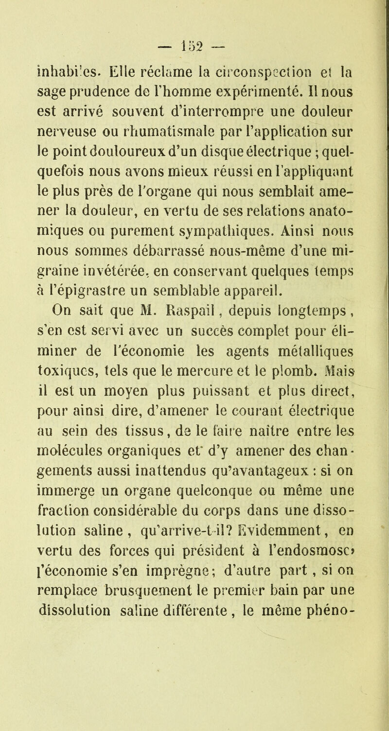 inhabi'es. Elle réclame la circonspection et la sage prudence de rhomnfie expérimenté. Il nous est arrivé souvent d'interrompre une douleur nerveuse ou rhumatismale par l'application sur le point douloureux d'un disque électrique ; quel- quefois nous avons mieux réussi en l'appliquant le plus près de Torgane qui nous semblait ame- ner la douleur, en vertu de ses relations anato- miques ou purement sympathiques. Ainsi nous nous sommes débarrassé nous-même d'une mi- graine invétérée, en conservant quelques temps h répigrastre un semblable appareil. On sait que M. Raspail, depuis longtemps, s'en est servi avec un succès complet pour éli- miner de réconomie les agents métalliques toxiques, tels que le mercure et le plomb. Mais il est un moyen plus puissant et plus direct, pour ainsi dire, d'amener le courant électrique au sein des tissus, de le faire naitre entre les molécules organiques eX d'y amener des chan- gements aussi inattendus qu'avantageux : si on immerge un organe quelconque ou même une fraction considérable du corps dans une disso- lution saUne , qu'arrive-t il? Evidemment, en vertu des forces qui président à l'endosmose? l'économie s'en imprègne; d'autre part, si on remplace brusquement le premier bain par une dissolution saline différente , le même pbéno-