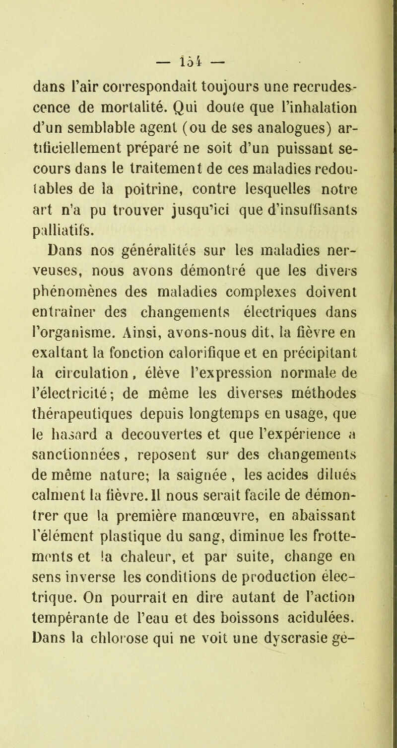 dans l'air correspondait toujours une recrudes- cence de mortalité. Qui dou(e que l'inhalation d'un semblable agent (ou de ses analogues) ar- tificiellement préparé ne soit d'un puissant se- cours dans le traitement de ces maladies redou- tables de la poitrine, contre lesquelles notre art n'a pu trouver jusqu'ici que d'insuffisants palliatifs. Dans nos généralités sur les maladies ner- veuses, nous avons démontré que les divers phénomènes des maladies complexes doivent entraîner des changements électriques dans l'organisme. Ainsi, avons-nous dit, la fièvre en exaltant la fonction calorifique et en précipitant la circulation, élève l'expression normale de l'électricité; de même les diverses méthodes thérapeutiques depuis longtemps en usage, que le hasard a découvertes et que rexpérience a sanctionnées, reposent sur des changements de même nature; la saignée , les acides dilués calment la lièvre. 11 nous serait facile de démon- trer que la première manœuvre, en abaissant Télément plastique du sang, diminue les frotte- monts et !a chaleur, et par suite, change en sens inverse les conditions de production élec- trique. On pourrait en dire autant de l'action tempérante de l'eau et des boissons acidulées. Dans la chlorose qui ne voit une dyscrasie gé-