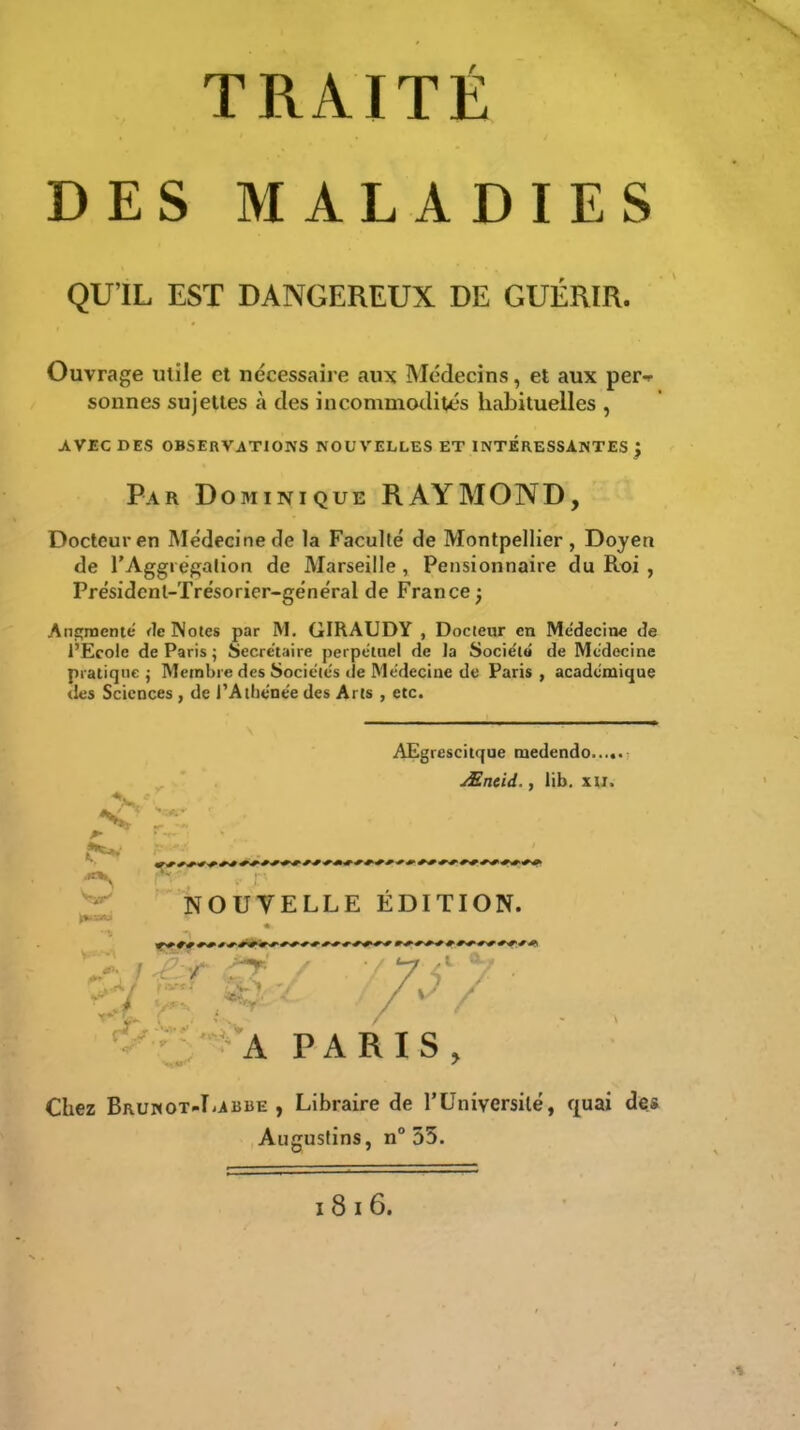 DES MALADIES QU'IL EST DANGEREUX DE GUÉRIR. Ouvrage utile et nécessaire aux Médecins, et aux per-r sonnes sujettes à des incommotlités habituelles , AVEC DES OBSERVATIONS NOUVELLES ET INTERESSANTES ) Par Dominique RAYMOND, Docteur en Médecine de la Faculté de Montpellier , Doyen de rAggiégalion de Marseille, Pensionnaire du Roi , Présidcnl-Trésoricr-général de France ; Anfînoentc <h Notes par M. GIRAUDY , Docteur en Médecine de l'Ecole de Paris j Secre'taire perpétuel de la Sociét» de Médecine pratique j Membre des Sociétés (le Médecine de Paris , académique (Ic's Sciences , de i'Aibénée des Arts , etc. AEgrescitque medendo JEneid., lib. xu> NOUVELLE EDITION. ■7 s'7 A PARIS, Chez BRUNOT-IiiBBE , Libraire de TUniversilé, f{uai dç& Augustins, n° 55.